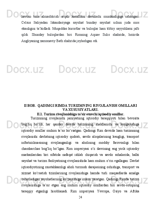 havoni   toza   almashtirish   orqali   kasallikni   davolashi   mumkinligiga   ishongan.
Celsus   Italiyadan   Iskandariyaga   sayohat   bunday   sayohat   uchun   juda   mos
ekanligini  ta’kidladi. Muqaddas  kurortlar  va  buloqlar  ham  tibbiy sayyohlarni  jalb
qildi.   Shunday   buloqlardan   biri   Rimning   Aquae   Sulis   shahrida,   hozirda
Angliyaning zamonaviy Bath shahrida joylashgan edi. 
II BOB.   QADIMGI RIMDA TURIZMNING RIVOJLANISH OMILLARI
VA XUSUSIYATLARI.
II.1.   Turizm rivojlanishiga ta’sir etuvchi iqtisodiy omillar.
Turizmning   rivojlanishi   jamiyatning   iqtisodiy   taraqqiyoti   bilan   bevosita
bog’liq   bo‘lib,   har   qanday   davrda   turizmning   shakllanishi   va   kengayishiga
iqtisodiy   omillar   muhim   ta’sir   ko‘rsatgan.   Qadimgi   Rim   davrida   ham   turizmning
rivojlanishi   davlatning   iqtisodiy   qudrati,   savdo   aloqalarining   kengligi,   transport
infratuzilmasining   rivojlanganligi   va   aholining   moddiy   farovonligi   bilan
chambarchas   bog’liq   bo‘lgan.   Rim   imperiyasi   o‘z   davrining   eng   yirik   iqtisodiy
markazlaridan   biri   sifatida   nafaqat   ishlab   chiqarish   va   savdo   sohalarida,   balki
sayohat va turizm faoliyatining rivojlanishida ham muhim o‘rin egallagan. Davlat
iqtisodiyotining mustahkamligi  aholi  turmush darajasining oshishiga, transport va
xizmat   ko‘rsatish   tizimlarining   rivojlanishiga   hamda   turli   maqsadlarda   amalga
oshiriladigan sayohatlarning ko‘payishiga imkon yaratgan. Qadimgi Rimda turizm
rivojlanishiga   ta’sir   etgan   eng   muhim   iqtisodiy   omillardan   biri   savdo-sotiqning
taraqqiy   etganligi   hisoblanadi.   Rim   imperiyasi   Yevropa,   Osiyo   va   Afrika
24 