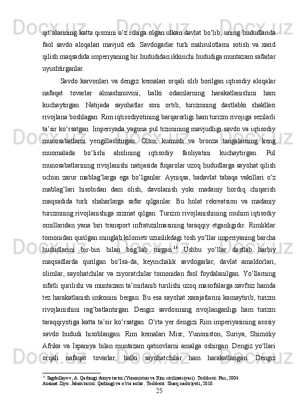 qit’alarining katta qismini o‘z ichiga olgan ulkan davlat bo‘lib, uning hududlarida
faol   savdo   aloqalari   mavjud   edi.   Savdogarlar   turli   mahsulotlarni   sotish   va   xarid
qilish maqsadida imperiyaning bir hududidan ikkinchi hududiga muntazam safarlar
uyushtirganlar. 
Savdo  karvonlari  va  dengiz   kemalari  orqali   olib  borilgan  iqtisodiy   aloqalar
nafaqat   tovarlar   almashinuvini,   balki   odamlarning   harakatlanishini   ham
kuchaytirgan.   Natijada   sayohatlar   soni   ortib,   turizmning   dastlabki   shakllari
rivojlana boshlagan. Rim iqtisodiyotining barqarorligi ham turizm rivojiga sezilarli
ta’sir ko‘rsatgan. Imperiyada yagona pul tizimining mavjudligi savdo va iqtisodiy
munosabatlarni   yengillashtirgan.   Oltin,   kumush   va   bronza   tangalarning   keng
muomalada   bo‘lishi   aholining   iqtisodiy   faoliyatini   kuchaytirgan.   Pul
munosabatlarining rivojlanishi natijasida fuqarolar uzoq hududlarga sayohat qilish
uchun   zarur   mablag’larga   ega   bo‘lganlar.   Ayniqsa,   badavlat   tabaqa   vakillari   o‘z
mablag’lari   hisobidan   dam   olish,   davolanish   yoki   madaniy   hordiq   chiqarish
maqsadida   turli   shaharlarga   safar   qilganlar.   Bu   holat   rekreatsion   va   madaniy
turizmning rivojlanishiga xizmat  qilgan. Turizm  rivojlanishining muhim iqtisodiy
omillaridan   yana   biri   transport   infratuzilmasining   taraqqiy   etganligidir.   Rimliklar
tomonidan qurilgan minglab kilometr uzunlikdagi tosh yo‘llar imperiyaning barcha
hududlarini   bir-biri   bilan   bog’lab   turgan. 16
  Ushbu   yo‘llar   dastlab   harbiy
maqsadlarda   qurilgan   bo‘lsa-da,   keyinchalik   savdogarlar,   davlat   amaldorlari,
olimlar,   sayohatchilar   va   ziyoratchilar   tomonidan   faol   foydalanilgan.   Yo‘llarning
sifatli qurilishi va muntazam ta’mirlanib turilishi uzoq masofalarga xavfsiz hamda
tez harakatlanish imkonini bergan. Bu esa sayohat xarajatlarini kamaytirib, turizm
rivojlanishini   rag’batlantirgan.   Dengiz   savdosining   rivojlanganligi   ham   turizm
taraqqiyotiga katta ta’sir  ko‘rsatgan. O‘rta yer  dengizi  Rim imperiyasining asosiy
savdo   hududi   hisoblangan.   Rim   kemalari   Misr,   Yunoniston,   Suriya,   Shimoliy
Afrika   va   Ispaniya   bilan   muntazam   qatnovlarni   amalga   oshirgan.   Dengiz   yo‘llari
orqali   nafaqat   tovarlar,   balki   sayohatchilar   ham   harakatlangan.   Dengiz
16
 Sagdullayev, A. Qadimgi dunyo tarixi (Yunoniston va Rim sivilizatsiyasi). Toshkent: Fan, 2004.
Azamat Ziyo. Jahon tarixi: Qadimgi va o‘rta asrlar. Toshkent: Sharq nashriyoti, 2010.
25 