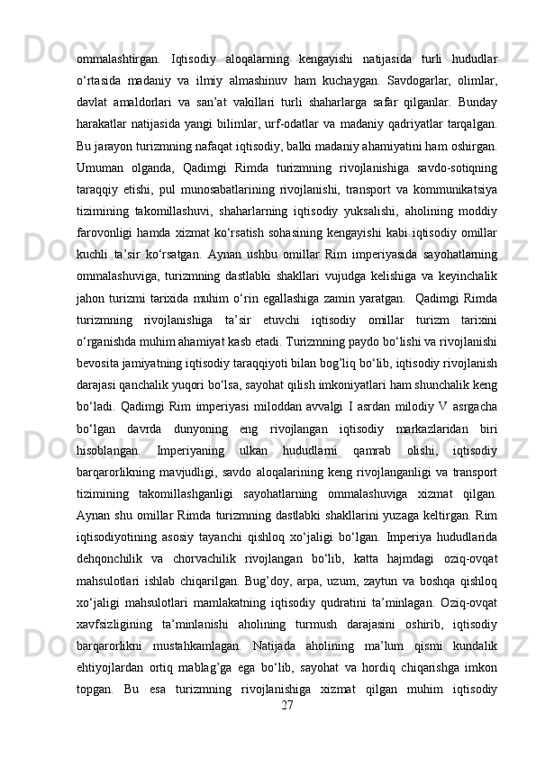 ommalashtirgan.   Iqtisodiy   aloqalarning   kengayishi   natijasida   turli   hududlar
o‘rtasida   madaniy   va   ilmiy   almashinuv   ham   kuchaygan.   Savdogarlar,   olimlar,
davlat   amaldorlari   va   san’at   vakillari   turli   shaharlarga   safar   qilganlar.   Bunday
harakatlar   natijasida   yangi   bilimlar,   urf-odatlar   va   madaniy   qadriyatlar   tarqalgan.
Bu jarayon turizmning nafaqat iqtisodiy, balki madaniy ahamiyatini ham oshirgan.
Umuman   olganda,   Qadimgi   Rimda   turizmning   rivojlanishiga   savdo-sotiqning
taraqqiy   etishi,   pul   munosabatlarining   rivojlanishi,   transport   va   kommunikatsiya
tizimining   takomillashuvi,   shaharlarning   iqtisodiy   yuksalishi,   aholining   moddiy
farovonligi   hamda   xizmat   ko‘rsatish   sohasining   kengayishi   kabi   iqtisodiy   omillar
kuchli   ta’sir   ko‘rsatgan.   Aynan   ushbu   omillar   Rim   imperiyasida   sayohatlarning
ommalashuviga,   turizmning   dastlabki   shakllari   vujudga   kelishiga   va   keyinchalik
jahon   turizmi   tarixida   muhim   o‘rin   egallashiga   zamin   yaratgan.     Qadimgi   Rimda
turizmning   rivojlanishiga   ta’sir   etuvchi   iqtisodiy   omillar   turizm   tarixini
o‘rganishda muhim ahamiyat kasb etadi. Turizmning paydo bo‘lishi va rivojlanishi
bevosita jamiyatning iqtisodiy taraqqiyoti bilan bog’liq bo‘lib, iqtisodiy rivojlanish
darajasi qanchalik yuqori bo‘lsa, sayohat qilish imkoniyatlari ham shunchalik keng
bo‘ladi.   Qadimgi   Rim   imperiyasi   miloddan   avvalgi   I   asrdan   milodiy   V   asrgacha
bo‘lgan   davrda   dunyoning   eng   rivojlangan   iqtisodiy   markazlaridan   biri
hisoblangan.   Imperiyaning   ulkan   hududlarni   qamrab   olishi,   iqtisodiy
barqarorlikning   mavjudligi,   savdo   aloqalarining   keng   rivojlanganligi   va   transport
tizimining   takomillashganligi   sayohatlarning   ommalashuviga   xizmat   qilgan.
Aynan  shu   omillar   Rimda  turizmning  dastlabki  shakllarini  yuzaga   keltirgan.   Rim
iqtisodiyotining   asosiy   tayanchi   qishloq   xo‘jaligi   bo‘lgan.   Imperiya   hududlarida
dehqonchilik   va   chorvachilik   rivojlangan   bo‘lib,   katta   hajmdagi   oziq-ovqat
mahsulotlari   ishlab   chiqarilgan.   Bug’doy,   arpa,   uzum,   zaytun   va   boshqa   qishloq
xo‘jaligi   mahsulotlari   mamlakatning   iqtisodiy   qudratini   ta’minlagan.   Oziq-ovqat
xavfsizligining   ta’minlanishi   aholining   turmush   darajasini   oshirib,   iqtisodiy
barqarorlikni   mustahkamlagan.   Natijada   aholining   ma’lum   qismi   kundalik
ehtiyojlardan   ortiq   mablag’ga   ega   bo‘lib,   sayohat   va   hordiq   chiqarishga   imkon
topgan.   Bu   esa   turizmning   rivojlanishiga   xizmat   qilgan   muhim   iqtisodiy
27 