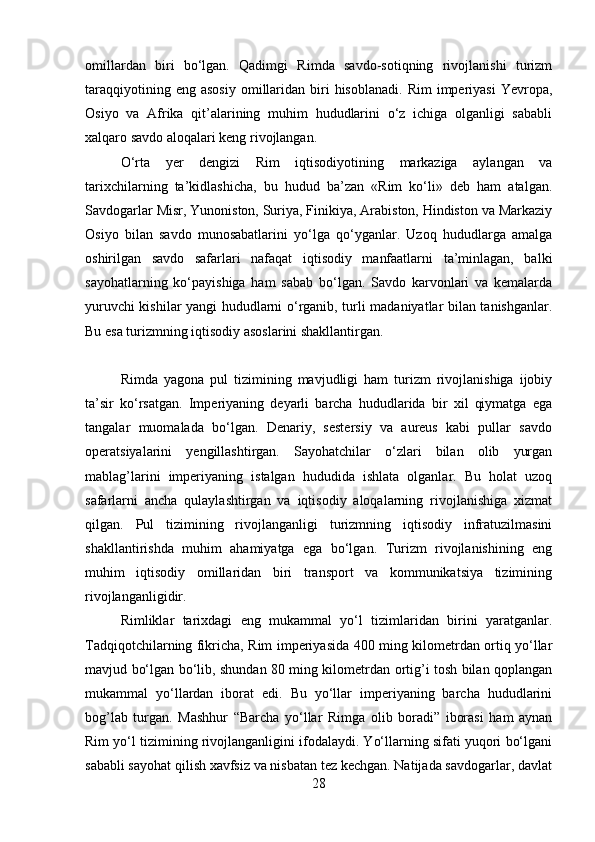omillardan   biri   bo‘lgan.   Qadimgi   Rimda   savdo-sotiqning   rivojlanishi   turizm
taraqqiyotining  eng  asosiy   omillaridan  biri  hisoblanadi.  Rim  imperiyasi  Yevropa,
Osiyo   va   Afrika   qit’alarining   muhim   hududlarini   o‘z   ichiga   olganligi   sababli
xalqaro savdo aloqalari keng rivojlangan. 
O‘rta   yer   dengizi   Rim   iqtisodiyotining   markaziga   aylangan   va
tarixchilarning   ta’kidlashicha,   bu   hudud   ba’zan   «Rim   ko‘li»   deb   ham   atalgan.
Savdogarlar Misr, Yunoniston, Suriya, Finikiya, Arabiston, Hindiston va Markaziy
Osiyo   bilan   savdo   munosabatlarini   yo‘lga   qo‘yganlar.   Uzoq   hududlarga   amalga
oshirilgan   savdo   safarlari   nafaqat   iqtisodiy   manfaatlarni   ta’minlagan,   balki
sayohatlarning   ko‘payishiga   ham   sabab   bo‘lgan.   Savdo   karvonlari   va   kemalarda
yuruvchi kishilar yangi hududlarni o‘rganib, turli madaniyatlar bilan tanishganlar.
Bu esa turizmning iqtisodiy asoslarini shakllantirgan.
Rimda   yagona   pul   tizimining   mavjudligi   ham   turizm   rivojlanishiga   ijobiy
ta’sir   ko‘rsatgan.   Imperiyaning   deyarli   barcha   hududlarida   bir   xil   qiymatga   ega
tangalar   muomalada   bo‘lgan.   Denariy,   sestersiy   va   aureus   kabi   pullar   savdo
operatsiyalarini   yengillashtirgan.   Sayohatchilar   o‘zlari   bilan   olib   yurgan
mablag’larini   imperiyaning   istalgan   hududida   ishlata   olganlar.   Bu   holat   uzoq
safarlarni   ancha   qulaylashtirgan   va   iqtisodiy   aloqalarning   rivojlanishiga   xizmat
qilgan.   Pul   tizimining   rivojlanganligi   turizmning   iqtisodiy   infratuzilmasini
shakllantirishda   muhim   ahamiyatga   ega   bo‘lgan.   Turizm   rivojlanishining   eng
muhim   iqtisodiy   omillaridan   biri   transport   va   kommunikatsiya   tizimining
rivojlanganligidir. 
Rimliklar   tarixdagi   eng   mukammal   yo‘l   tizimlaridan   birini   yaratganlar.
Tadqiqotchilarning fikricha, Rim imperiyasida 400 ming kilometrdan ortiq yo‘llar
mavjud bo‘lgan bo‘lib, shundan 80 ming kilometrdan ortig’i tosh bilan qoplangan
mukammal   yo‘llardan   iborat   edi.   Bu   yo‘llar   imperiyaning   barcha   hududlarini
bog’lab   turgan.   Mashhur   “Barcha   yo‘llar   Rimga   olib   boradi”   iborasi   ham   aynan
Rim yo‘l tizimining rivojlanganligini ifodalaydi. Yo‘llarning sifati yuqori bo‘lgani
sababli sayohat qilish xavfsiz va nisbatan tez kechgan. Natijada savdogarlar, davlat
28 