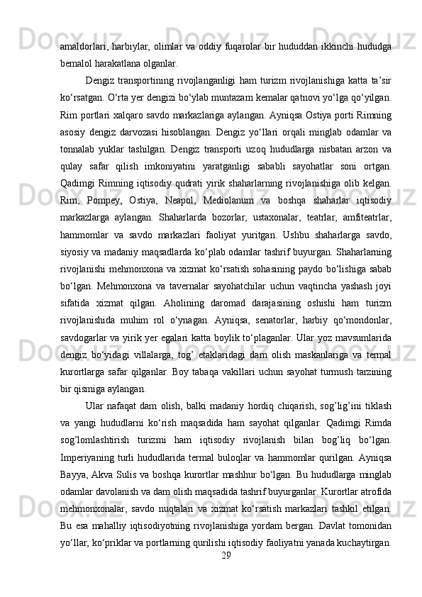 amaldorlari, harbiylar, olimlar va oddiy fuqarolar  bir  hududdan ikkinchi  hududga
bemalol harakatlana olganlar.
Dengiz   transportining   rivojlanganligi   ham   turizm   rivojlanishiga   katta   ta’sir
ko‘rsatgan. O‘rta yer dengizi bo‘ylab muntazam kemalar qatnovi yo‘lga qo‘yilgan.
Rim portlari xalqaro savdo markazlariga aylangan. Ayniqsa Ostiya porti Rimning
asosiy   dengiz   darvozasi   hisoblangan.   Dengiz   yo‘llari   orqali   minglab   odamlar   va
tonnalab   yuklar   tashilgan.   Dengiz   transporti   uzoq   hududlarga   nisbatan   arzon   va
qulay   safar   qilish   imkoniyatini   yaratganligi   sababli   sayohatlar   soni   ortgan.
Qadimgi Rimning iqtisodiy qudrati  yirik shaharlarning rivojlanishiga  olib kelgan.
Rim,   Pompey,   Ostiya,   Neapol,   Mediolanum   va   boshqa   shaharlar   iqtisodiy
markazlarga   aylangan.   Shaharlarda   bozorlar,   ustaxonalar,   teatrlar,   amfiteatrlar,
hammomlar   va   savdo   markazlari   faoliyat   yuritgan.   Ushbu   shaharlarga   savdo,
siyosiy va madaniy maqsadlarda ko‘plab odamlar tashrif buyurgan. Shaharlarning
rivojlanishi  mehmonxona va xizmat  ko‘rsatish  sohasining  paydo bo‘lishiga sabab
bo‘lgan.   Mehmonxona   va   tavernalar   sayohatchilar   uchun   vaqtincha   yashash   joyi
sifatida   xizmat   qilgan.   Aholining   daromad   darajasining   oshishi   ham   turizm
rivojlanishida   muhim   rol   o‘ynagan.   Ayniqsa,   senatorlar,   harbiy   qo‘mondonlar,
savdogarlar va yirik yer  egalari  katta boylik to‘plaganlar. Ular  yoz mavsumlarida
dengiz   bo‘yidagi   villalarga,   tog’   etaklaridagi   dam   olish   maskanlariga   va   termal
kurortlarga   safar   qilganlar.   Boy   tabaqa   vakillari   uchun   sayohat   turmush   tarzining
bir qismiga aylangan. 
Ular   nafaqat   dam   olish,   balki   madaniy   hordiq   chiqarish,   sog’lig’ini   tiklash
va   yangi   hududlarni   ko‘rish   maqsadida   ham   sayohat   qilganlar.   Qadimgi   Rimda
sog’lomlashtirish   turizmi   ham   iqtisodiy   rivojlanish   bilan   bog’liq   bo‘lgan.
Imperiyaning   turli   hududlarida   termal   buloqlar   va   hammomlar   qurilgan.   Ayniqsa
Bayya, Akva Sulis va boshqa kurortlar  mashhur bo‘lgan. Bu hududlarga minglab
odamlar davolanish va dam olish maqsadida tashrif buyurganlar. Kurortlar atrofida
mehmonxonalar,   savdo   nuqtalari   va   xizmat   ko‘rsatish   markazlari   tashkil   etilgan.
Bu   esa   mahalliy   iqtisodiyotning   rivojlanishiga   yordam   bergan.   Davlat   tomonidan
yo‘llar, ko‘priklar va portlarning qurilishi iqtisodiy faoliyatni yanada kuchaytirgan.
29 