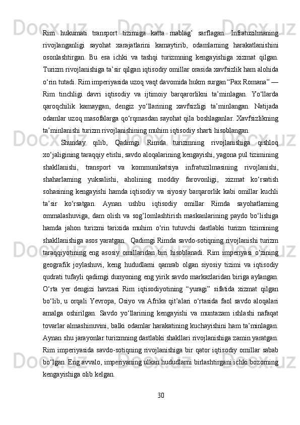 Rim   hukumati   transport   tizimiga   katta   mablag’   sarflagan.   Infratuzilmaning
rivojlanganligi   sayohat   xarajatlarini   kamaytirib,   odamlarning   harakatlanishini
osonlashtirgan.   Bu   esa   ichki   va   tashqi   turizmning   kengayishiga   xizmat   qilgan.
Turizm rivojlanishiga ta’sir qilgan iqtisodiy omillar orasida xavfsizlik ham alohida
o‘rin tutadi. Rim imperiyasida uzoq vaqt davomida hukm surgan “Pax Romana” —
Rim   tinchligi   davri   iqtisodiy   va   ijtimoiy   barqarorlikni   ta’minlagan.   Yo‘llarda
qaroqchilik   kamaygan,   dengiz   yo‘llarining   xavfsizligi   ta’minlangan.   Natijada
odamlar uzoq masofalarga qo‘rqmasdan sayohat qila boshlaganlar. Xavfsizlikning
ta’minlanishi turizm rivojlanishining muhim iqtisodiy sharti hisoblangan.
Shunday   qilib,   Qadimgi   Rimda   turizmning   rivojlanishiga   qishloq
xo‘jaligining taraqqiy etishi, savdo aloqalarining kengayishi, yagona pul tizimining
shakllanishi,   transport   va   kommunikatsiya   infratuzilmasining   rivojlanishi,
shaharlarning   yuksalishi,   aholining   moddiy   farovonligi,   xizmat   ko‘rsatish
sohasining   kengayishi   hamda   iqtisodiy   va   siyosiy   barqarorlik   kabi   omillar   kuchli
ta’sir   ko‘rsatgan.   Aynan   ushbu   iqtisodiy   omillar   Rimda   sayohatlarning
ommalashuviga,   dam   olish   va   sog’lomlashtirish   maskanlarining   paydo   bo‘lishiga
hamda   jahon   turizmi   tarixida   muhim   o‘rin   tutuvchi   dastlabki   turizm   tizimining
shakllanishiga asos yaratgan.   Qadimgi Rimda savdo-sotiqning rivojlanishi turizm
taraqqiyotining   eng   asosiy   omillaridan   biri   hisoblanadi.   Rim   imperiyasi   o‘zining
geografik   joylashuvi,   keng   hududlarni   qamrab   olgan   siyosiy   tizimi   va   iqtisodiy
qudrati tufayli qadimgi dunyoning eng yirik savdo markazlaridan biriga aylangan.
O‘rta   yer   dengizi   havzasi   Rim   iqtisodiyotining   “yuragi”   sifatida   xizmat   qilgan
bo‘lib,   u   orqali   Yevropa,   Osiyo   va   Afrika   qit’alari   o‘rtasida   faol   savdo   aloqalari
amalga   oshirilgan.   Savdo   yo‘llarining   kengayishi   va   muntazam   ishlashi   nafaqat
tovarlar almashinuvini, balki odamlar harakatining kuchayishini ham ta’minlagan.
Aynan shu jarayonlar turizmning dastlabki shakllari rivojlanishiga zamin yaratgan.
Rim  imperiyasida savdo-sotiqning rivojlanishiga  bir  qator  iqtisodiy omillar  sabab
bo‘lgan. Eng avvalo, imperiyaning ulkan hududlarni birlashtirgani ichki bozorning
kengayishiga olib kelgan. 
30 