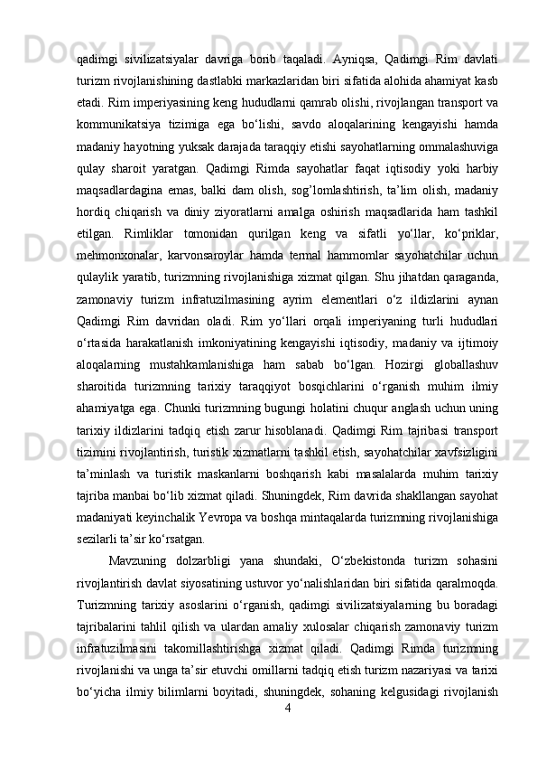 qadimgi   sivilizatsiyalar   davriga   borib   taqaladi.   Ayniqsa,   Qadimgi   Rim   davlati
turizm rivojlanishining dastlabki markazlaridan biri sifatida alohida ahamiyat kasb
etadi. Rim imperiyasining keng hududlarni qamrab olishi, rivojlangan transport va
kommunikatsiya   tizimiga   ega   bo‘lishi,   savdo   aloqalarining   kengayishi   hamda
madaniy hayotning yuksak darajada taraqqiy etishi sayohatlarning ommalashuviga
qulay   sharoit   yaratgan.   Qadimgi   Rimda   sayohatlar   faqat   iqtisodiy   yoki   harbiy
maqsadlardagina   emas,   balki   dam   olish,   sog’lomlashtirish,   ta’lim   olish,   madaniy
hordiq   chiqarish   va   diniy   ziyoratlarni   amalga   oshirish   maqsadlarida   ham   tashkil
etilgan.   Rimliklar   tomonidan   qurilgan   keng   va   sifatli   yo‘llar,   ko‘priklar,
mehmonxonalar,   karvonsaroylar   hamda   termal   hammomlar   sayohatchilar   uchun
qulaylik yaratib, turizmning rivojlanishiga xizmat qilgan. Shu jihatdan qaraganda,
zamonaviy   turizm   infratuzilmasining   ayrim   elementlari   o‘z   ildizlarini   aynan
Qadimgi   Rim   davridan   oladi.   Rim   yo‘llari   orqali   imperiyaning   turli   hududlari
o‘rtasida   harakatlanish   imkoniyatining   kengayishi   iqtisodiy,   madaniy   va   ijtimoiy
aloqalarning   mustahkamlanishiga   ham   sabab   bo‘lgan.   Hozirgi   globallashuv
sharoitida   turizmning   tarixiy   taraqqiyot   bosqichlarini   o‘rganish   muhim   ilmiy
ahamiyatga ega. Chunki turizmning bugungi holatini chuqur anglash uchun uning
tarixiy   ildizlarini   tadqiq   etish   zarur   hisoblanadi.   Qadimgi   Rim   tajribasi   transport
tizimini rivojlantirish, turistik xizmatlarni tashkil  etish, sayohatchilar  xavfsizligini
ta’minlash   va   turistik   maskanlarni   boshqarish   kabi   masalalarda   muhim   tarixiy
tajriba manbai bo‘lib xizmat qiladi. Shuningdek, Rim davrida shakllangan sayohat
madaniyati keyinchalik Yevropa va boshqa mintaqalarda turizmning rivojlanishiga
sezilarli ta’sir ko‘rsatgan. 
Mavzuning   dolzarbligi   yana   shundaki,   O‘zbekistonda   turizm   sohasini
rivojlantirish davlat siyosatining ustuvor yo‘nalishlaridan biri sifatida qaralmoqda.
Turizmning   tarixiy   asoslarini   o‘rganish,   qadimgi   sivilizatsiyalarning   bu   boradagi
tajribalarini   tahlil   qilish   va   ulardan   amaliy   xulosalar   chiqarish   zamonaviy   turizm
infratuzilmasini   takomillashtirishga   xizmat   qiladi.   Qadimgi   Rimda   turizmning
rivojlanishi va unga ta’sir etuvchi omillarni tadqiq etish turizm nazariyasi va tarixi
bo‘yicha   ilmiy   bilimlarni   boyitadi,   shuningdek,   sohaning   kelgusidagi   rivojlanish
4 