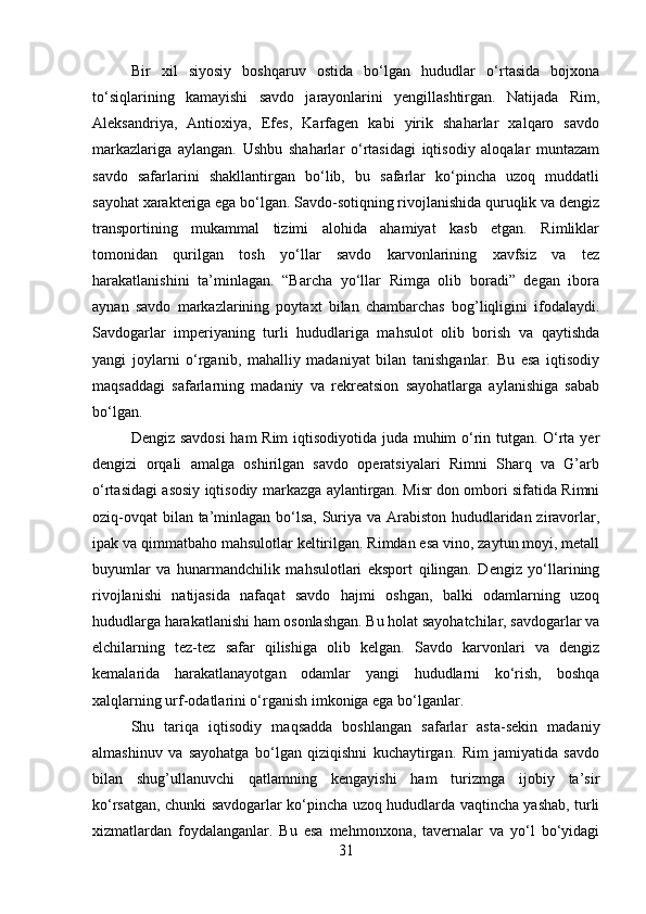 Bir   xil   siyosiy   boshqaruv   ostida   bo‘lgan   hududlar   o‘rtasida   bojxona
to‘siqlarining   kamayishi   savdo   jarayonlarini   yengillashtirgan.   Natijada   Rim,
Aleksandriya,   Antioxiya,   Efes,   Karfagen   kabi   yirik   shaharlar   xalqaro   savdo
markazlariga   aylangan.   Ushbu   shaharlar   o‘rtasidagi   iqtisodiy   aloqalar   muntazam
savdo   safarlarini   shakllantirgan   bo‘lib,   bu   safarlar   ko‘pincha   uzoq   muddatli
sayohat xarakteriga ega bo‘lgan. Savdo-sotiqning rivojlanishida quruqlik va dengiz
transportining   mukammal   tizimi   alohida   ahamiyat   kasb   etgan.   Rimliklar
tomonidan   qurilgan   tosh   yo‘llar   savdo   karvonlarining   xavfsiz   va   tez
harakatlanishini   ta’minlagan.   “Barcha   yo‘llar   Rimga   olib   boradi”   degan   ibora
aynan   savdo   markazlarining   poytaxt   bilan   chambarchas   bog’liqligini   ifodalaydi.
Savdogarlar   imperiyaning   turli   hududlariga   mahsulot   olib   borish   va   qaytishda
yangi   joylarni   o‘rganib,   mahalliy   madaniyat   bilan   tanishganlar.   Bu   esa   iqtisodiy
maqsaddagi   safarlarning   madaniy   va   rekreatsion   sayohatlarga   aylanishiga   sabab
bo‘lgan. 
Dengiz savdosi  ham Rim iqtisodiyotida juda muhim o‘rin tutgan. O‘rta yer
dengizi   orqali   amalga   oshirilgan   savdo   operatsiyalari   Rimni   Sharq   va   G’arb
o‘rtasidagi asosiy iqtisodiy markazga aylantirgan. Misr don ombori sifatida Rimni
oziq-ovqat  bilan ta’minlagan bo‘lsa, Suriya va Arabiston hududlaridan ziravorlar,
ipak va qimmatbaho mahsulotlar keltirilgan. Rimdan esa vino, zaytun moyi, metall
buyumlar   va   hunarmandchilik   mahsulotlari   eksport   qilingan.   Dengiz   yo‘llarining
rivojlanishi   natijasida   nafaqat   savdo   hajmi   oshgan,   balki   odamlarning   uzoq
hududlarga harakatlanishi ham osonlashgan. Bu holat sayohatchilar, savdogarlar va
elchilarning   tez-tez   safar   qilishiga   olib   kelgan.   Savdo   karvonlari   va   dengiz
kemalarida   harakatlanayotgan   odamlar   yangi   hududlarni   ko‘rish,   boshqa
xalqlarning urf-odatlarini o‘rganish imkoniga ega bo‘lganlar. 
Shu   tariqa   iqtisodiy   maqsadda   boshlangan   safarlar   asta-sekin   madaniy
almashinuv   va   sayohatga   bo‘lgan   qiziqishni   kuchaytirgan.   Rim   jamiyatida   savdo
bilan   shug’ullanuvchi   qatlamning   kengayishi   ham   turizmga   ijobiy   ta’sir
ko‘rsatgan, chunki savdogarlar ko‘pincha uzoq hududlarda vaqtincha yashab, turli
xizmatlardan   foydalanganlar.   Bu   esa   mehmonxona,   tavernalar   va   yo‘l   bo‘yidagi
31 