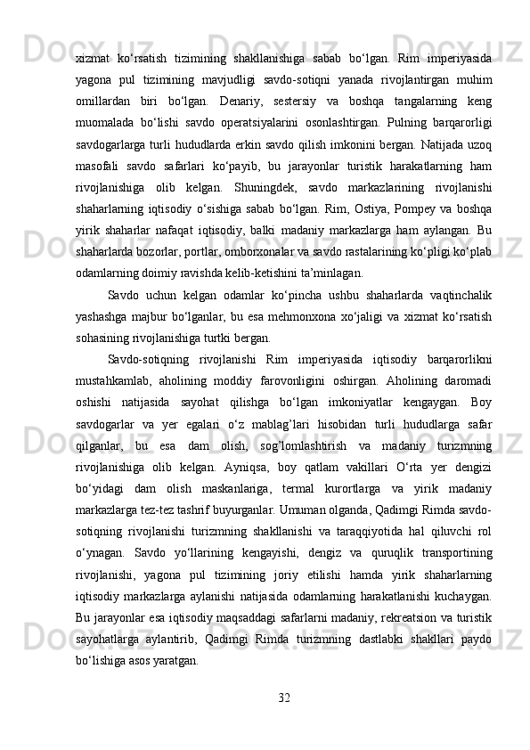 xizmat   ko‘rsatish   tizimining   shakllanishiga   sabab   bo‘lgan.   Rim   imperiyasida
yagona   pul   tizimining   mavjudligi   savdo-sotiqni   yanada   rivojlantirgan   muhim
omillardan   biri   bo‘lgan.   Denariy,   sestersiy   va   boshqa   tangalarning   keng
muomalada   bo‘lishi   savdo   operatsiyalarini   osonlashtirgan.   Pulning   barqarorligi
savdogarlarga turli  hududlarda erkin savdo qilish imkonini  bergan. Natijada uzoq
masofali   savdo   safarlari   ko‘payib,   bu   jarayonlar   turistik   harakatlarning   ham
rivojlanishiga   olib   kelgan.   Shuningdek,   savdo   markazlarining   rivojlanishi
shaharlarning   iqtisodiy   o‘sishiga   sabab   bo‘lgan.   Rim,   Ostiya,   Pompey   va   boshqa
yirik   shaharlar   nafaqat   iqtisodiy,   balki   madaniy   markazlarga   ham   aylangan.   Bu
shaharlarda bozorlar, portlar, omborxonalar va savdo rastalarining ko‘pligi ko‘plab
odamlarning doimiy ravishda kelib-ketishini ta’minlagan. 
Savdo   uchun   kelgan   odamlar   ko‘pincha   ushbu   shaharlarda   vaqtinchalik
yashashga   majbur   bo‘lganlar,   bu   esa   mehmonxona   xo‘jaligi   va   xizmat   ko‘rsatish
sohasining rivojlanishiga turtki bergan. 
Savdo-sotiqning   rivojlanishi   Rim   imperiyasida   iqtisodiy   barqarorlikni
mustahkamlab,   aholining   moddiy   farovonligini   oshirgan.   Aholining   daromadi
oshishi   natijasida   sayohat   qilishga   bo‘lgan   imkoniyatlar   kengaygan.   Boy
savdogarlar   va   yer   egalari   o‘z   mablag’lari   hisobidan   turli   hududlarga   safar
qilganlar,   bu   esa   dam   olish,   sog’lomlashtirish   va   madaniy   turizmning
rivojlanishiga   olib   kelgan.   Ayniqsa,   boy   qatlam   vakillari   O‘rta   yer   dengizi
bo‘yidagi   dam   olish   maskanlariga,   termal   kurortlarga   va   yirik   madaniy
markazlarga tez-tez tashrif buyurganlar. Umuman olganda, Qadimgi Rimda savdo-
sotiqning   rivojlanishi   turizmning   shakllanishi   va   taraqqiyotida   hal   qiluvchi   rol
o‘ynagan.   Savdo   yo‘llarining   kengayishi,   dengiz   va   quruqlik   transportining
rivojlanishi,   yagona   pul   tizimining   joriy   etilishi   hamda   yirik   shaharlarning
iqtisodiy   markazlarga   aylanishi   natijasida   odamlarning   harakatlanishi   kuchaygan.
Bu jarayonlar esa iqtisodiy maqsaddagi safarlarni madaniy, rekreatsion va turistik
sayohatlarga   aylantirib,   Qadimgi   Rimda   turizmning   dastlabki   shakllari   paydo
bo‘lishiga asos yaratgan. 
32 