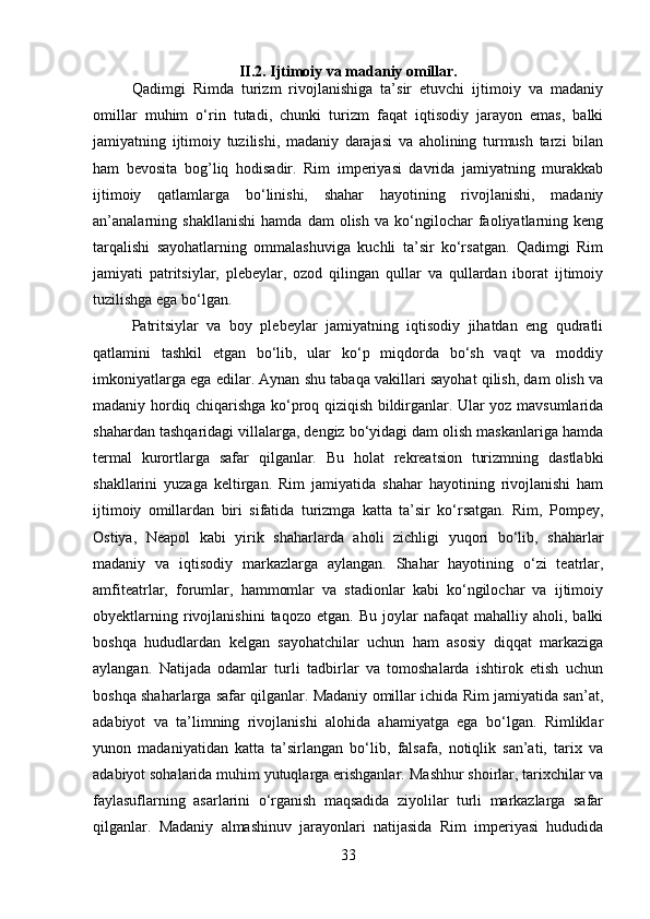 II.2.   Ijtimoiy va madaniy omillar.
Qadimgi   Rimda   turizm   rivojlanishiga   ta’sir   etuvchi   ijtimoiy   va   madaniy
omillar   muhim   o‘rin   tutadi,   chunki   turizm   faqat   iqtisodiy   jarayon   emas,   balki
jamiyatning   ijtimoiy   tuzilishi,   madaniy   darajasi   va   aholining   turmush   tarzi   bilan
ham   bevosita   bog’liq   hodisadir.   Rim   imperiyasi   davrida   jamiyatning   murakkab
ijtimoiy   qatlamlarga   bo‘linishi,   shahar   hayotining   rivojlanishi,   madaniy
an’analarning   shakllanishi   hamda   dam   olish   va   ko‘ngilochar   faoliyatlarning   keng
tarqalishi   sayohatlarning   ommalashuviga   kuchli   ta’sir   ko‘rsatgan.   Qadimgi   Rim
jamiyati   patritsiylar,   plebeylar,   ozod   qilingan   qullar   va   qullardan   iborat   ijtimoiy
tuzilishga ega bo‘lgan. 
Patritsiylar   va   boy   plebeylar   jamiyatning   iqtisodiy   jihatdan   eng   qudratli
qatlamini   tashkil   etgan   bo‘lib,   ular   ko‘p   miqdorda   bo‘sh   vaqt   va   moddiy
imkoniyatlarga ega edilar. Aynan shu tabaqa vakillari sayohat qilish, dam olish va
madaniy hordiq chiqarishga ko‘proq qiziqish bildirganlar. Ular yoz mavsumlarida
shahardan tashqaridagi villalarga, dengiz bo‘yidagi dam olish maskanlariga hamda
termal   kurortlarga   safar   qilganlar.   Bu   holat   rekreatsion   turizmning   dastlabki
shakllarini   yuzaga   keltirgan.   Rim   jamiyatida   shahar   hayotining   rivojlanishi   ham
ijtimoiy   omillardan   biri   sifatida   turizmga   katta   ta’sir   ko‘rsatgan.   Rim,   Pompey,
Ostiya,   Neapol   kabi   yirik   shaharlarda   aholi   zichligi   yuqori   bo‘lib,   shaharlar
madaniy   va   iqtisodiy   markazlarga   aylangan.   Shahar   hayotining   o‘zi   teatrlar,
amfiteatrlar,   forumlar,   hammomlar   va   stadionlar   kabi   ko‘ngilochar   va   ijtimoiy
obyektlarning   rivojlanishini   taqozo   etgan.   Bu   joylar   nafaqat   mahalliy   aholi,  balki
boshqa   hududlardan   kelgan   sayohatchilar   uchun   ham   asosiy   diqqat   markaziga
aylangan.   Natijada   odamlar   turli   tadbirlar   va   tomoshalarda   ishtirok   etish   uchun
boshqa shaharlarga safar qilganlar. Madaniy omillar ichida Rim jamiyatida san’at,
adabiyot   va   ta’limning   rivojlanishi   alohida   ahamiyatga   ega   bo‘lgan.   Rimliklar
yunon   madaniyatidan   katta   ta’sirlangan   bo‘lib,   falsafa,   notiqlik   san’ati,   tarix   va
adabiyot sohalarida muhim yutuqlarga erishganlar.  Mashhur shoirlar, tarixchilar va
faylasuflarning   asarlarini   o‘rganish   maqsadida   ziyolilar   turli   markazlarga   safar
qilganlar.   Madaniy   almashinuv   jarayonlari   natijasida   Rim   imperiyasi   hududida
33 