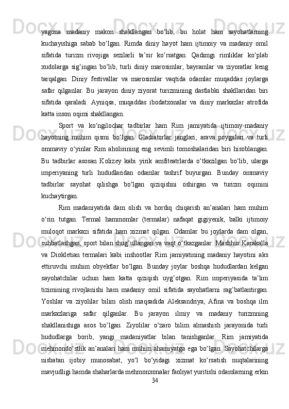 yagona   madaniy   makon   shakllangan   bo‘lib,   bu   holat   ham   sayohatlarning
kuchayishiga   sabab   bo‘lgan.   Rimda   diniy   hayot   ham   ijtimoiy   va   madaniy   omil
sifatida   turizm   rivojiga   sezilarli   ta’sir   ko‘rsatgan.   Qadimgi   rimliklar   ko‘plab
xudolarga   sig’ingan   bo‘lib,   turli   diniy   marosimlar,   bayramlar   va   ziyoratlar   keng
tarqalgan.   Diniy   festivallar   va   marosimlar   vaqtida   odamlar   muqaddas   joylarga
safar   qilganlar.   Bu   jarayon   diniy   ziyorat   turizmining   dastlabki   shakllaridan   biri
sifatida   qaraladi.   Ayniqsa,   muqaddas   ibodatxonalar   va   diniy   markazlar   atrofida
katta inson oqimi shakllangan.
Sport   va   ko‘ngilochar   tadbirlar   ham   Rim   jamiyatida   ijtimoiy-madaniy
hayotning   muhim   qismi   bo‘lgan.   Gladiatorlar   janglari,   arava   poygalari   va   turli
ommaviy   o‘yinlar   Rim   aholisining   eng   sevimli   tomoshalaridan   biri   hisoblangan.
Bu   tadbirlar   asosan   Kolizey   kabi   yirik   amfiteatrlarda   o‘tkazilgan   bo‘lib,   ularga
imperiyaning   turli   hududlaridan   odamlar   tashrif   buyurgan.   Bunday   ommaviy
tadbirlar   sayohat   qilishga   bo‘lgan   qiziqishni   oshirgan   va   turizm   oqimini
kuchaytirgan. 
Rim   madaniyatida   dam   olish   va   hordiq   chiqarish   an’analari   ham   muhim
o‘rin   tutgan.   Termal   hammomlar   (termalar)   nafaqat   gigiyenik,   balki   ijtimoiy
muloqot   markazi   sifatida   ham   xizmat   qilgan.   Odamlar   bu   joylarda   dam   olgan,
suhbatlashgan, sport bilan shug’ullangan va vaqt o‘tkazganlar. Mashhur Karakalla
va   Diokletian   termalari   kabi   inshootlar   Rim   jamiyatining   madaniy   hayotini   aks
ettiruvchi   muhim   obyektlar   bo‘lgan.   Bunday   joylar   boshqa   hududlardan   kelgan
sayohatchilar   uchun   ham   katta   qiziqish   uyg’otgan.   Rim   imperiyasida   ta’lim
tizimining   rivojlanishi   ham   madaniy   omil   sifatida   sayohatlarni   rag’batlantirgan.
Yoshlar   va   ziyolilar   bilim   olish   maqsadida   Aleksandriya,   Afina   va   boshqa   ilm
markazlariga   safar   qilganlar.   Bu   jarayon   ilmiy   va   madaniy   turizmning
shakllanishiga   asos   bo‘lgan.   Ziyolilar   o‘zaro   bilim   almashish   jarayonida   turli
hududlarga   borib,   yangi   madaniyatlar   bilan   tanishganlar.   Rim   jamiyatida
mehmondo‘stlik   an’analari   ham   muhim   ahamiyatga   ega   bo‘lgan.   Sayohatchilarga
nisbatan   ijobiy   munosabat,   yo‘l   bo‘yidagi   xizmat   ko‘rsatish   nuqtalarining
mavjudligi hamda shaharlarda mehmonxonalar faoliyat yuritishi odamlarning erkin
34 