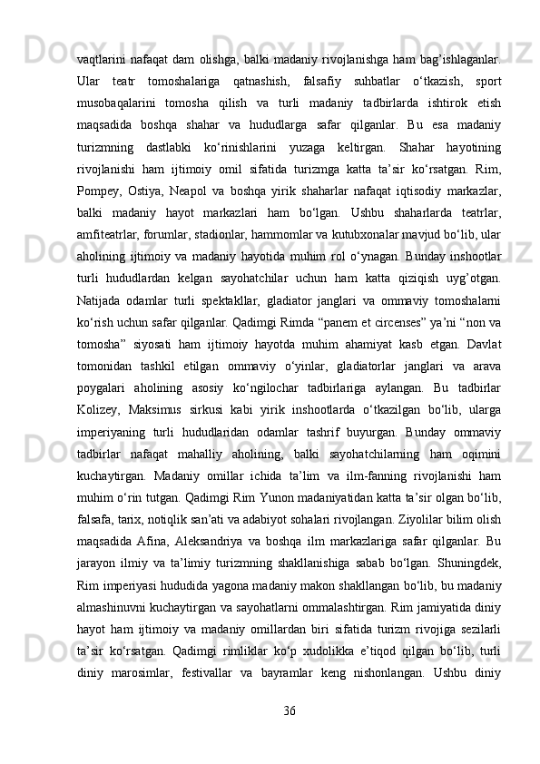 vaqtlarini   nafaqat   dam   olishga,   balki   madaniy   rivojlanishga   ham   bag’ishlaganlar.
Ular   teatr   tomoshalariga   qatnashish,   falsafiy   suhbatlar   o‘tkazish,   sport
musobaqalarini   tomosha   qilish   va   turli   madaniy   tadbirlarda   ishtirok   etish
maqsadida   boshqa   shahar   va   hududlarga   safar   qilganlar.   Bu   esa   madaniy
turizmning   dastlabki   ko‘rinishlarini   yuzaga   keltirgan.   Shahar   hayotining
rivojlanishi   ham   ijtimoiy   omil   sifatida   turizmga   katta   ta’sir   ko‘rsatgan.   Rim,
Pompey,   Ostiya,   Neapol   va   boshqa   yirik   shaharlar   nafaqat   iqtisodiy   markazlar,
balki   madaniy   hayot   markazlari   ham   bo‘lgan.   Ushbu   shaharlarda   teatrlar,
amfiteatrlar, forumlar, stadionlar, hammomlar va kutubxonalar mavjud bo‘lib, ular
aholining   ijtimoiy   va   madaniy   hayotida   muhim   rol   o‘ynagan.   Bunday   inshootlar
turli   hududlardan   kelgan   sayohatchilar   uchun   ham   katta   qiziqish   uyg’otgan.
Natijada   odamlar   turli   spektakllar,   gladiator   janglari   va   ommaviy   tomoshalarni
ko‘rish uchun safar qilganlar. Qadimgi Rimda “panem et circenses” ya’ni “non va
tomosha”   siyosati   ham   ijtimoiy   hayotda   muhim   ahamiyat   kasb   etgan.   Davlat
tomonidan   tashkil   etilgan   ommaviy   o‘yinlar,   gladiatorlar   janglari   va   arava
poygalari   aholining   asosiy   ko‘ngilochar   tadbirlariga   aylangan.   Bu   tadbirlar
Kolizey,   Maksimus   sirkusi   kabi   yirik   inshootlarda   o‘tkazilgan   bo‘lib,   ularga
imperiyaning   turli   hududlaridan   odamlar   tashrif   buyurgan.   Bunday   ommaviy
tadbirlar   nafaqat   mahalliy   aholining,   balki   sayohatchilarning   ham   oqimini
kuchaytirgan.   Madaniy   omillar   ichida   ta’lim   va   ilm-fanning   rivojlanishi   ham
muhim o‘rin tutgan. Qadimgi Rim Yunon madaniyatidan katta ta’sir olgan bo‘lib,
falsafa, tarix, notiqlik san’ati va adabiyot sohalari rivojlangan. Ziyolilar bilim olish
maqsadida   Afina,   Aleksandriya   va   boshqa   ilm   markazlariga   safar   qilganlar.   Bu
jarayon   ilmiy   va   ta’limiy   turizmning   shakllanishiga   sabab   bo‘lgan.   Shuningdek,
Rim imperiyasi hududida yagona madaniy makon shakllangan bo‘lib, bu madaniy
almashinuvni kuchaytirgan va sayohatlarni ommalashtirgan. Rim jamiyatida diniy
hayot   ham   ijtimoiy   va   madaniy   omillardan   biri   sifatida   turizm   rivojiga   sezilarli
ta’sir   ko‘rsatgan.   Qadimgi   rimliklar   ko‘p   xudolikka   e’tiqod   qilgan   bo‘lib,   turli
diniy   marosimlar,   festivallar   va   bayramlar   keng   nishonlangan.   Ushbu   diniy
36 