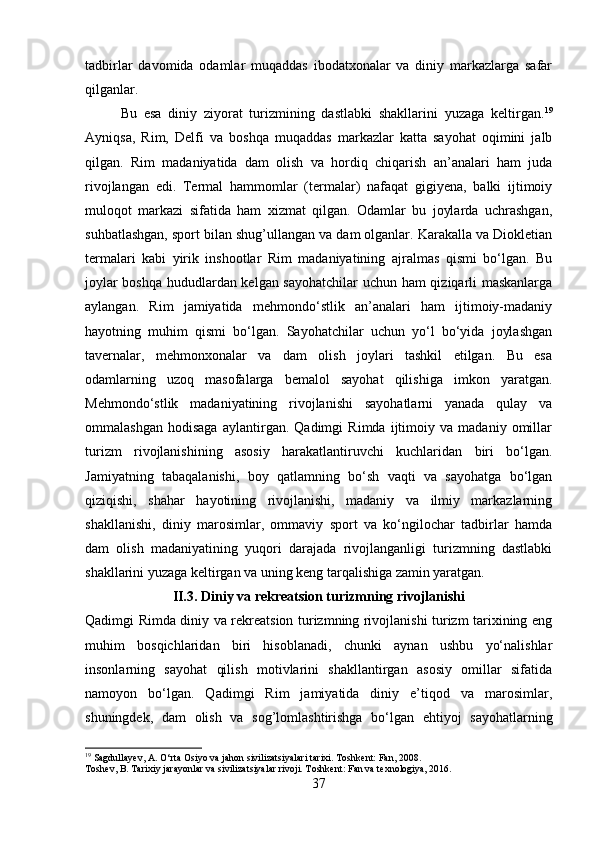 tadbirlar   davomida   odamlar   muqaddas   ibodatxonalar   va   diniy   markazlarga   safar
qilganlar. 
Bu   esa   diniy   ziyorat   turizmining   dastlabki   shakllarini   yuzaga   keltirgan. 19
Ayniqsa,   Rim,   Delfi   va   boshqa   muqaddas   markazlar   katta   sayohat   oqimini   jalb
qilgan.   Rim   madaniyatida   dam   olish   va   hordiq   chiqarish   an’analari   ham   juda
rivojlangan   edi.   Termal   hammomlar   (termalar)   nafaqat   gigiyena,   balki   ijtimoiy
muloqot   markazi   sifatida   ham   xizmat   qilgan.   Odamlar   bu   joylarda   uchrashgan,
suhbatlashgan, sport bilan shug’ullangan va dam olganlar. Karakalla va Diokletian
termalari   kabi   yirik   inshootlar   Rim   madaniyatining   ajralmas   qismi   bo‘lgan.   Bu
joylar boshqa hududlardan kelgan sayohatchilar  uchun ham qiziqarli maskanlarga
aylangan.   Rim   jamiyatida   mehmondo‘stlik   an’analari   ham   ijtimoiy-madaniy
hayotning   muhim   qismi   bo‘lgan.   Sayohatchilar   uchun   yo‘l   bo‘yida   joylashgan
tavernalar,   mehmonxonalar   va   dam   olish   joylari   tashkil   etilgan.   Bu   esa
odamlarning   uzoq   masofalarga   bemalol   sayohat   qilishiga   imkon   yaratgan.
Mehmondo‘stlik   madaniyatining   rivojlanishi   sayohatlarni   yanada   qulay   va
ommalashgan   hodisaga   aylantirgan.   Qadimgi   Rimda   ijtimoiy   va   madaniy   omillar
turizm   rivojlanishining   asosiy   harakatlantiruvchi   kuchlaridan   biri   bo‘lgan.
Jamiyatning   tabaqalanishi,   boy   qatlamning   bo‘sh   vaqti   va   sayohatga   bo‘lgan
qiziqishi,   shahar   hayotining   rivojlanishi,   madaniy   va   ilmiy   markazlarning
shakllanishi,   diniy   marosimlar,   ommaviy   sport   va   ko‘ngilochar   tadbirlar   hamda
dam   olish   madaniyatining   yuqori   darajada   rivojlanganligi   turizmning   dastlabki
shakllarini yuzaga keltirgan va uning keng tarqalishiga zamin yaratgan. 
II.3. Diniy va rekreatsion turizmning rivojlanishi
Qadimgi Rimda diniy va rekreatsion turizmning rivojlanishi turizm tarixining eng
muhim   bosqichlaridan   biri   hisoblanadi,   chunki   aynan   ushbu   yo‘nalishlar
insonlarning   sayohat   qilish   motivlarini   shakllantirgan   asosiy   omillar   sifatida
namoyon   bo‘lgan.   Qadimgi   Rim   jamiyatida   diniy   e’tiqod   va   marosimlar,
shuningdek,   dam   olish   va   sog’lomlashtirishga   bo‘lgan   ehtiyoj   sayohatlarning
19
 Sagdullayev, A. O‘rta Osiyo va jahon sivilizatsiyalari tarixi. Toshkent: Fan, 2008.
Toshev, B. Tarixiy jarayonlar va sivilizatsiyalar rivoji. Toshkent: Fan va texnologiya, 2016.
37 