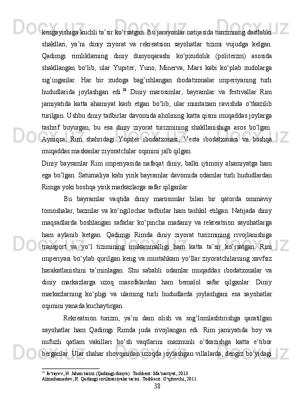 kengayishiga kuchli ta’sir ko‘rsatgan. Bu jarayonlar natijasida turizmning dastlabki
shakllari,   ya’ni   diniy   ziyorat   va   rekreatsion   sayohatlar   tizimi   vujudga   kelgan.
Qadimgi   rimliklarning   diniy   dunyoqarashi   ko‘pxudolik   (politeizm)   asosida
shakllangan   bo‘lib,   ular   Yupiter,   Yuno,   Minerva,   Mars   kabi   ko‘plab   xudolarga
sig’inganlar.   Har   bir   xudoga   bag’ishlangan   ibodatxonalar   imperiyaning   turli
hududlarida   joylashgan   edi. 20
  Diniy   marosimlar,   bayramlar   va   festivallar   Rim
jamiyatida   katta   ahamiyat   kasb   etgan   bo‘lib,   ular   muntazam   ravishda   o‘tkazilib
turilgan. Ushbu diniy tadbirlar davomida aholining katta qismi muqaddas joylarga
tashrif   buyurgan,   bu   esa   diniy   ziyorat   turizmining   shakllanishiga   asos   bo‘lgan.
Ayniqsa,   Rim   shahridagi   Yupiter   ibodatxonasi,   Vesta   ibodatxonasi   va   boshqa
muqaddas maskanlar ziyoratchilar oqimini jalb qilgan. 
Diniy   bayramlar   Rim   imperiyasida   nafaqat   diniy,   balki   ijtimoiy   ahamiyatga   ham
ega bo‘lgan. Saturnaliya kabi yirik bayramlar davomida odamlar turli hududlardan
Rimga yoki boshqa yirik markazlarga safar qilganlar.
  Bu   bayramlar   vaqtida   diniy   marosimlar   bilan   bir   qatorda   ommaviy
tomoshalar,  bazmlar   va   ko‘ngilochar   tadbirlar   ham   tashkil   etilgan.  Natijada   diniy
maqsadlarda   boshlangan   safarlar   ko‘pincha   madaniy   va   rekreatsion   sayohatlarga
ham   aylanib   ketgan.   Qadimgi   Rimda   diniy   ziyorat   turizmining   rivojlanishiga
transport   va   yo‘l   tizimining   mukammalligi   ham   katta   ta’sir   ko‘rsatgan.   Rim
imperiyasi   bo‘ylab   qurilgan   keng   va   mustahkam   yo‘llar   ziyoratchilarning   xavfsiz
harakatlanishini   ta’minlagan.   Shu   sababli   odamlar   muqaddas   ibodatxonalar   va
diniy   markazlarga   uzoq   masofalardan   ham   bemalol   safar   qilganlar.   Diniy
markazlarning   ko‘pligi   va   ularning   turli   hududlarda   joylashgani   esa   sayohatlar
oqimini yanada kuchaytirgan.
  Rekreatsion   turizm,   ya’ni   dam   olish   va   sog’lomlashtirishga   qaratilgan
sayohatlar   ham   Qadimgi   Rimda   juda   rivojlangan   edi.   Rim   jamiyatida   boy   va
nufuzli   qatlam   vakillari   bo‘sh   vaqtlarini   mazmunli   o‘tkazishga   katta   e’tibor
berganlar. Ular shahar shovqinidan uzoqda joylashgan villalarda, dengiz bo‘yidagi
20
 Jo‘rayev, N. Jahon tarixi (Qadimgi dunyo). Toshkent: Ma’naviyat, 2013.
Alimuhamedov, R. Qadimgi sivilizatsiyalar tarixi.  Toshkent: O‘qituvchi, 2011.
38 