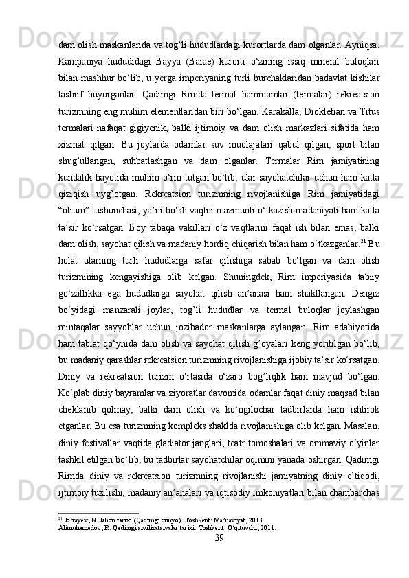 dam olish maskanlarida va tog’li hududlardagi kurortlarda dam olganlar. Ayniqsa,
Kampaniya   hududidagi   Bayya   (Baiae)   kurorti   o‘zining   issiq   mineral   buloqlari
bilan  mashhur   bo‘lib,  u  yerga  imperiyaning  turli  burchaklaridan  badavlat  kishilar
tashrif   buyurganlar.   Qadimgi   Rimda   termal   hammomlar   (termalar)   rekreatsion
turizmning eng muhim elementlaridan biri bo‘lgan. Karakalla, Diokletian va Titus
termalari   nafaqat   gigiyenik,   balki   ijtimoiy   va   dam   olish   markazlari   sifatida   ham
xizmat   qilgan.   Bu   joylarda   odamlar   suv   muolajalari   qabul   qilgan,   sport   bilan
shug’ullangan,   suhbatlashgan   va   dam   olganlar.   Termalar   Rim   jamiyatining
kundalik hayotida  muhim  o‘rin  tutgan bo‘lib, ular  sayohatchilar  uchun  ham   katta
qiziqish   uyg’otgan.   Rekreatsion   turizmning   rivojlanishiga   Rim   jamiyatidagi
“otium” tushunchasi, ya’ni bo‘sh vaqtni mazmunli o‘tkazish madaniyati ham katta
ta’sir   ko‘rsatgan.   Boy   tabaqa   vakillari   o‘z   vaqtlarini   faqat   ish   bilan   emas,   balki
dam olish, sayohat qilish va madaniy hordiq chiqarish bilan ham o‘tkazganlar. 21
 Bu
holat   ularning   turli   hududlarga   safar   qilishiga   sabab   bo‘lgan   va   dam   olish
turizmining   kengayishiga   olib   kelgan.   Shuningdek,   Rim   imperiyasida   tabiiy
go‘zallikka   ega   hududlarga   sayohat   qilish   an’anasi   ham   shakllangan.   Dengiz
bo‘yidagi   manzarali   joylar,   tog’li   hududlar   va   termal   buloqlar   joylashgan
mintaqalar   sayyohlar   uchun   jozibador   maskanlarga   aylangan.   Rim   adabiyotida
ham   tabiat   qo‘ynida   dam   olish  va  sayohat   qilish  g’oyalari   keng  yoritilgan  bo‘lib,
bu madaniy qarashlar rekreatsion turizmning rivojlanishiga ijobiy ta’sir ko‘rsatgan.
Diniy   va   rekreatsion   turizm   o‘rtasida   o‘zaro   bog’liqlik   ham   mavjud   bo‘lgan.
Ko‘plab diniy bayramlar va ziyoratlar davomida odamlar faqat diniy maqsad bilan
cheklanib   qolmay,   balki   dam   olish   va   ko‘ngilochar   tadbirlarda   ham   ishtirok
etganlar. Bu esa turizmning kompleks shaklda rivojlanishiga olib kelgan. Masalan,
diniy festivallar  vaqtida  gladiator  janglari, teatr  tomoshalari  va ommaviy o‘yinlar
tashkil etilgan bo‘lib, bu tadbirlar sayohatchilar oqimini yanada oshirgan. Qadimgi
Rimda   diniy   va   rekreatsion   turizmning   rivojlanishi   jamiyatning   diniy   e’tiqodi,
ijtimoiy tuzilishi, madaniy an’analari va iqtisodiy imkoniyatlari bilan chambarchas
21
 Jo‘rayev, N. Jahon tarixi (Qadimgi dunyo). Toshkent: Ma’naviyat, 2013.
Alimuhamedov, R. Qadimgi sivilizatsiyalar tarixi.  Toshkent: O‘qituvchi, 2011.
39 