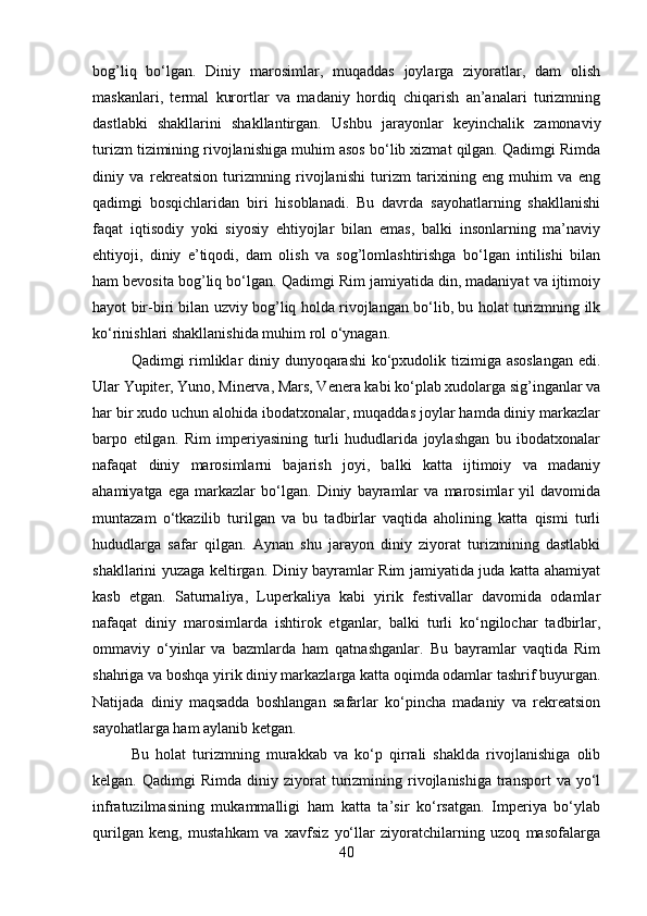 bog’liq   bo‘lgan.   Diniy   marosimlar,   muqaddas   joylarga   ziyoratlar,   dam   olish
maskanlari,   termal   kurortlar   va   madaniy   hordiq   chiqarish   an’analari   turizmning
dastlabki   shakllarini   shakllantirgan.   Ushbu   jarayonlar   keyinchalik   zamonaviy
turizm tizimining rivojlanishiga muhim asos bo‘lib xizmat qilgan. Qadimgi Rimda
diniy   va   rekreatsion   turizmning   rivojlanishi   turizm   tarixining   eng   muhim   va   eng
qadimgi   bosqichlaridan   biri   hisoblanadi.   Bu   davrda   sayohatlarning   shakllanishi
faqat   iqtisodiy   yoki   siyosiy   ehtiyojlar   bilan   emas,   balki   insonlarning   ma’naviy
ehtiyoji,   diniy   e’tiqodi,   dam   olish   va   sog’lomlashtirishga   bo‘lgan   intilishi   bilan
ham bevosita bog’liq bo‘lgan. Qadimgi Rim jamiyatida din, madaniyat va ijtimoiy
hayot bir-biri bilan uzviy bog’liq holda rivojlangan bo‘lib, bu holat turizmning ilk
ko‘rinishlari shakllanishida muhim rol o‘ynagan.
Qadimgi rimliklar diniy dunyoqarashi  ko‘pxudolik tizimiga asoslangan  edi.
Ular Yupiter, Yuno, Minerva, Mars, Venera kabi ko‘plab xudolarga sig’inganlar va
har bir xudo uchun alohida ibodatxonalar, muqaddas joylar hamda diniy markazlar
barpo   etilgan.   Rim   imperiyasining   turli   hududlarida   joylashgan   bu   ibodatxonalar
nafaqat   diniy   marosimlarni   bajarish   joyi,   balki   katta   ijtimoiy   va   madaniy
ahamiyatga   ega   markazlar   bo‘lgan.   Diniy   bayramlar   va   marosimlar   yil   davomida
muntazam   o‘tkazilib   turilgan   va   bu   tadbirlar   vaqtida   aholining   katta   qismi   turli
hududlarga   safar   qilgan.   Aynan   shu   jarayon   diniy   ziyorat   turizmining   dastlabki
shakllarini yuzaga keltirgan. Diniy bayramlar Rim jamiyatida juda katta ahamiyat
kasb   etgan.   Saturnaliya,   Luperkaliya   kabi   yirik   festivallar   davomida   odamlar
nafaqat   diniy   marosimlarda   ishtirok   etganlar,   balki   turli   ko‘ngilochar   tadbirlar,
ommaviy   o‘yinlar   va   bazmlarda   ham   qatnashganlar.   Bu   bayramlar   vaqtida   Rim
shahriga va boshqa yirik diniy markazlarga katta oqimda odamlar tashrif buyurgan.
Natijada   diniy   maqsadda   boshlangan   safarlar   ko‘pincha   madaniy   va   rekreatsion
sayohatlarga ham aylanib ketgan. 
Bu   holat   turizmning   murakkab   va   ko‘p   qirrali   shaklda   rivojlanishiga   olib
kelgan.  Qadimgi  Rimda  diniy  ziyorat  turizmining  rivojlanishiga  transport  va  yo‘l
infratuzilmasining   mukammalligi   ham   katta   ta’sir   ko‘rsatgan.   Imperiya   bo‘ylab
qurilgan   keng,   mustahkam   va   xavfsiz   yo‘llar   ziyoratchilarning   uzoq   masofalarga
40 