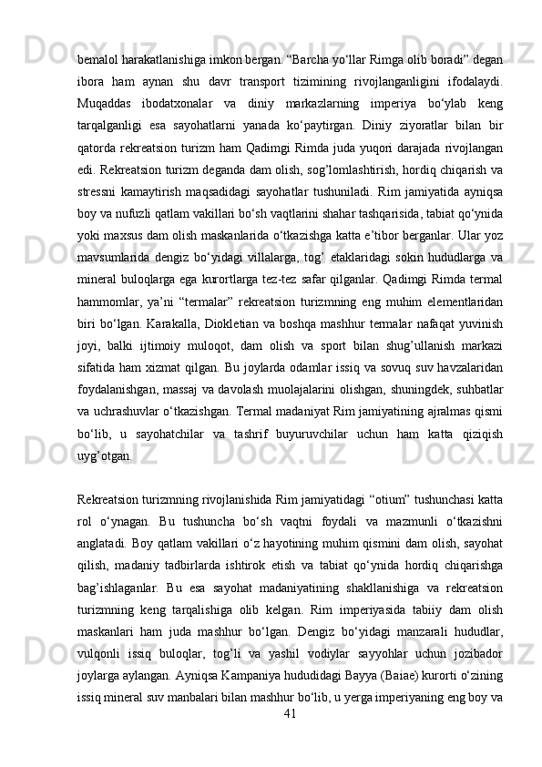 bemalol harakatlanishiga imkon bergan. “Barcha yo‘llar Rimga olib boradi” degan
ibora   ham   aynan   shu   davr   transport   tizimining   rivojlanganligini   ifodalaydi.
Muqaddas   ibodatxonalar   va   diniy   markazlarning   imperiya   bo‘ylab   keng
tarqalganligi   esa   sayohatlarni   yanada   ko‘paytirgan.   Diniy   ziyoratlar   bilan   bir
qatorda  rekreatsion   turizm   ham  Qadimgi   Rimda  juda yuqori  darajada  rivojlangan
edi. Rekreatsion turizm deganda dam olish, sog’lomlashtirish, hordiq chiqarish va
stressni   kamaytirish   maqsadidagi   sayohatlar   tushuniladi.   Rim   jamiyatida   ayniqsa
boy va nufuzli qatlam vakillari bo‘sh vaqtlarini shahar tashqarisida, tabiat qo‘ynida
yoki maxsus dam olish maskanlarida o‘tkazishga katta e’tibor berganlar. Ular yoz
mavsumlarida   dengiz   bo‘yidagi   villalarga,   tog’   etaklaridagi   sokin   hududlarga   va
mineral  buloqlarga ega kurortlarga tez-tez safar qilganlar. Qadimgi  Rimda termal
hammomlar,   ya’ni   “termalar”   rekreatsion   turizmning   eng   muhim   elementlaridan
biri   bo‘lgan.   Karakalla,   Diokletian   va   boshqa   mashhur   termalar   nafaqat   yuvinish
joyi,   balki   ijtimoiy   muloqot,   dam   olish   va   sport   bilan   shug’ullanish   markazi
sifatida ham  xizmat  qilgan. Bu  joylarda odamlar  issiq  va sovuq  suv havzalaridan
foydalanishgan, massaj va davolash muolajalarini olishgan, shuningdek, suhbatlar
va uchrashuvlar o‘tkazishgan. Termal madaniyat Rim jamiyatining ajralmas qismi
bo‘lib,   u   sayohatchilar   va   tashrif   buyuruvchilar   uchun   ham   katta   qiziqish
uyg’otgan.
Rekreatsion turizmning rivojlanishida Rim jamiyatidagi “otium” tushunchasi katta
rol   o‘ynagan.   Bu   tushuncha   bo‘sh   vaqtni   foydali   va   mazmunli   o‘tkazishni
anglatadi. Boy qatlam  vakillari o‘z hayotining muhim qismini dam olish, sayohat
qilish,   madaniy   tadbirlarda   ishtirok   etish   va   tabiat   qo‘ynida   hordiq   chiqarishga
bag’ishlaganlar.   Bu   esa   sayohat   madaniyatining   shakllanishiga   va   rekreatsion
turizmning   keng   tarqalishiga   olib   kelgan.   Rim   imperiyasida   tabiiy   dam   olish
maskanlari   ham   juda   mashhur   bo‘lgan.   Dengiz   bo‘yidagi   manzarali   hududlar,
vulqonli   issiq   buloqlar,   tog’li   va   yashil   vodiylar   sayyohlar   uchun   jozibador
joylarga aylangan. Ayniqsa Kampaniya hududidagi Bayya (Baiae) kurorti o‘zining
issiq mineral suv manbalari bilan mashhur bo‘lib, u yerga imperiyaning eng boy va
41 