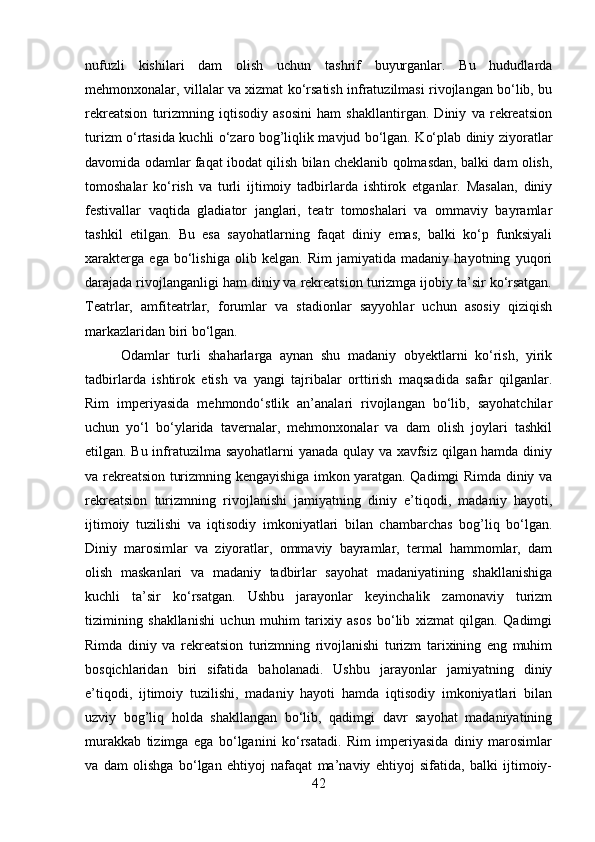 nufuzli   kishilari   dam   olish   uchun   tashrif   buyurganlar.   Bu   hududlarda
mehmonxonalar, villalar va xizmat ko‘rsatish infratuzilmasi rivojlangan bo‘lib, bu
rekreatsion   turizmning   iqtisodiy   asosini   ham   shakllantirgan.   Diniy   va   rekreatsion
turizm o‘rtasida kuchli o‘zaro bog’liqlik mavjud bo‘lgan. Ko‘plab diniy ziyoratlar
davomida odamlar faqat ibodat qilish bilan cheklanib qolmasdan, balki dam olish,
tomoshalar   ko‘rish   va   turli   ijtimoiy   tadbirlarda   ishtirok   etganlar.   Masalan,   diniy
festivallar   vaqtida   gladiator   janglari,   teatr   tomoshalari   va   ommaviy   bayramlar
tashkil   etilgan.   Bu   esa   sayohatlarning   faqat   diniy   emas,   balki   ko‘p   funksiyali
xarakterga   ega   bo‘lishiga   olib   kelgan.   Rim   jamiyatida   madaniy   hayotning   yuqori
darajada rivojlanganligi ham diniy va rekreatsion turizmga ijobiy ta’sir ko‘rsatgan.
Teatrlar,   amfiteatrlar,   forumlar   va   stadionlar   sayyohlar   uchun   asosiy   qiziqish
markazlaridan biri bo‘lgan. 
Odamlar   turli   shaharlarga   aynan   shu   madaniy   obyektlarni   ko‘rish,   yirik
tadbirlarda   ishtirok   etish   va   yangi   tajribalar   orttirish   maqsadida   safar   qilganlar.
Rim   imperiyasida   mehmondo‘stlik   an’analari   rivojlangan   bo‘lib,   sayohatchilar
uchun   yo‘l   bo‘ylarida   tavernalar,   mehmonxonalar   va   dam   olish   joylari   tashkil
etilgan. Bu infratuzilma sayohatlarni yanada qulay va xavfsiz qilgan hamda diniy
va rekreatsion turizmning kengayishiga imkon yaratgan. Qadimgi Rimda diniy va
rekreatsion   turizmning   rivojlanishi   jamiyatning   diniy   e’tiqodi,   madaniy   hayoti,
ijtimoiy   tuzilishi   va   iqtisodiy   imkoniyatlari   bilan   chambarchas   bog’liq   bo‘lgan.
Diniy   marosimlar   va   ziyoratlar,   ommaviy   bayramlar,   termal   hammomlar,   dam
olish   maskanlari   va   madaniy   tadbirlar   sayohat   madaniyatining   shakllanishiga
kuchli   ta’sir   ko‘rsatgan.   Ushbu   jarayonlar   keyinchalik   zamonaviy   turizm
tizimining   shakllanishi   uchun   muhim   tarixiy   asos   bo‘lib   xizmat   qilgan.   Qadimgi
Rimda   diniy   va   rekreatsion   turizmning   rivojlanishi   turizm   tarixining   eng   muhim
bosqichlaridan   biri   sifatida   baholanadi.   Ushbu   jarayonlar   jamiyatning   diniy
e’tiqodi,   ijtimoiy   tuzilishi,   madaniy   hayoti   hamda   iqtisodiy   imkoniyatlari   bilan
uzviy   bog’liq   holda   shakllangan   bo‘lib,   qadimgi   davr   sayohat   madaniyatining
murakkab   tizimga   ega   bo‘lganini   ko‘rsatadi.   Rim   imperiyasida   diniy   marosimlar
va   dam   olishga   bo‘lgan   ehtiyoj   nafaqat   ma’naviy   ehtiyoj   sifatida,   balki   ijtimoiy-
42 