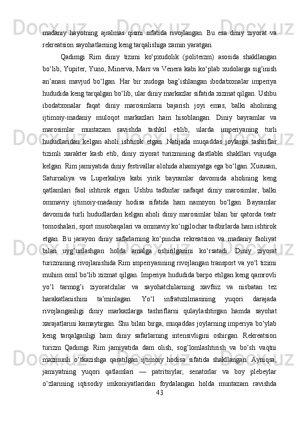 madaniy   hayotning   ajralmas   qismi   sifatida   rivojlangan.   Bu   esa   diniy   ziyorat   va
rekreatsion sayohatlarning keng tarqalishiga zamin yaratgan.
Qadimgi   Rim   diniy   tizimi   ko‘pxudolik   (politeizm)   asosida   shakllangan
bo‘lib, Yupiter, Yuno, Minerva, Mars va Venera kabi ko‘plab xudolarga sig’inish
an’anasi   mavjud   bo‘lgan.   Har   bir   xudoga   bag’ishlangan   ibodatxonalar   imperiya
hududida keng tarqalgan bo‘lib, ular diniy markazlar sifatida xizmat qilgan. Ushbu
ibodatxonalar   faqat   diniy   marosimlarni   bajarish   joyi   emas,   balki   aholining
ijtimoiy-madaniy   muloqot   markazlari   ham   hisoblangan.   Diniy   bayramlar   va
marosimlar   muntazam   ravishda   tashkil   etilib,   ularda   imperiyaning   turli
hududlaridan   kelgan   aholi   ishtirok   etgan.   Natijada   muqaddas   joylarga   tashriflar
tizimli   xarakter   kasb   etib,   diniy   ziyorat   turizmining   dastlabki   shakllari   vujudga
kelgan. Rim jamiyatida diniy festivallar alohida ahamiyatga ega bo‘lgan. Xususan,
Saturnaliya   va   Luperkaliya   kabi   yirik   bayramlar   davomida   aholining   keng
qatlamlari   faol   ishtirok   etgan.   Ushbu   tadbirlar   nafaqat   diniy   marosimlar,   balki
ommaviy   ijtimoiy-madaniy   hodisa   sifatida   ham   namoyon   bo‘lgan.   Bayramlar
davomida  turli   hududlardan   kelgan  aholi   diniy  marosimlar   bilan   bir   qatorda  teatr
tomoshalari, sport musobaqalari va ommaviy ko‘ngilochar tadbirlarda ham ishtirok
etgan.   Bu   jarayon   diniy   safarlarning   ko‘pincha   rekreatsion   va   madaniy   faoliyat
bilan   uyg’unlashgan   holda   amalga   oshirilganini   ko‘rsatadi.   Diniy   ziyorat
turizmining rivojlanishida Rim imperiyasining rivojlangan transport va yo‘l tizimi
muhim omil bo‘lib xizmat qilgan. Imperiya hududida barpo etilgan keng qamrovli
yo‘l   tarmog’i   ziyoratchilar   va   sayohatchilarning   xavfsiz   va   nisbatan   tez
harakatlanishini   ta’minlagan.   Yo‘l   infratuzilmasining   yuqori   darajada
rivojlanganligi   diniy   markazlarga   tashriflarni   qulaylashtirgan   hamda   sayohat
xarajatlarini kamaytirgan. Shu bilan birga, muqaddas joylarning imperiya bo‘ylab
keng   tarqalganligi   ham   diniy   safarlarning   intensivligini   oshirgan.   Rekreatsion
turizm   Qadimgi   Rim   jamiyatida   dam   olish,   sog’lomlashtirish   va   bo‘sh   vaqtni
mazmunli   o‘tkazishga   qaratilgan   ijtimoiy   hodisa   sifatida   shakllangan.   Ayniqsa,
jamiyatning   yuqori   qatlamlari   —   patritsiylar,   senatorlar   va   boy   plebeylar
o‘zlarining   iqtisodiy   imkoniyatlaridan   foydalangan   holda   muntazam   ravishda
43 