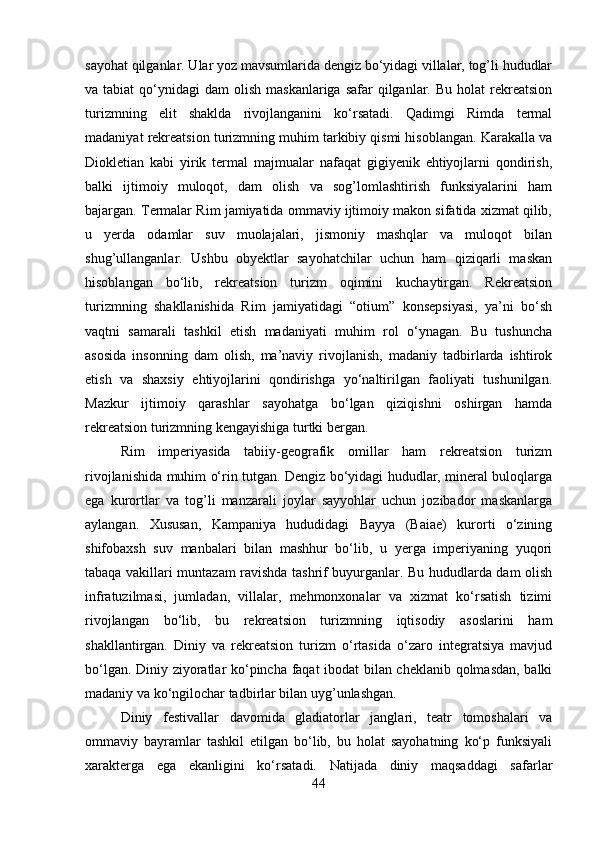 sayohat qilganlar. Ular yoz mavsumlarida dengiz bo‘yidagi villalar, tog’li hududlar
va tabiat  qo‘ynidagi  dam   olish  maskanlariga  safar  qilganlar. Bu  holat   rekreatsion
turizmning   elit   shaklda   rivojlanganini   ko‘rsatadi.   Qadimgi   Rimda   termal
madaniyat rekreatsion turizmning muhim tarkibiy qismi hisoblangan. Karakalla va
Diokletian   kabi   yirik   termal   majmualar   nafaqat   gigiyenik   ehtiyojlarni   qondirish,
balki   ijtimoiy   muloqot,   dam   olish   va   sog’lomlashtirish   funksiyalarini   ham
bajargan. Termalar Rim jamiyatida ommaviy ijtimoiy makon sifatida xizmat qilib,
u   yerda   odamlar   suv   muolajalari,   jismoniy   mashqlar   va   muloqot   bilan
shug’ullanganlar.   Ushbu   obyektlar   sayohatchilar   uchun   ham   qiziqarli   maskan
hisoblangan   bo‘lib,   rekreatsion   turizm   oqimini   kuchaytirgan.   Rekreatsion
turizmning   shakllanishida   Rim   jamiyatidagi   “otium”   konsepsiyasi,   ya’ni   bo‘sh
vaqtni   samarali   tashkil   etish   madaniyati   muhim   rol   o‘ynagan.   Bu   tushuncha
asosida   insonning   dam   olish,   ma’naviy   rivojlanish,   madaniy   tadbirlarda   ishtirok
etish   va   shaxsiy   ehtiyojlarini   qondirishga   yo‘naltirilgan   faoliyati   tushunilgan.
Mazkur   ijtimoiy   qarashlar   sayohatga   bo‘lgan   qiziqishni   oshirgan   hamda
rekreatsion turizmning kengayishiga turtki bergan. 
Rim   imperiyasida   tabiiy-geografik   omillar   ham   rekreatsion   turizm
rivojlanishida muhim o‘rin tutgan. Dengiz bo‘yidagi hududlar, mineral buloqlarga
ega   kurortlar   va   tog’li   manzarali   joylar   sayyohlar   uchun   jozibador   maskanlarga
aylangan.   Xususan,   Kampaniya   hududidagi   Bayya   (Baiae)   kurorti   o‘zining
shifobaxsh   suv   manbalari   bilan   mashhur   bo‘lib,   u   yerga   imperiyaning   yuqori
tabaqa vakillari muntazam ravishda tashrif buyurganlar. Bu hududlarda dam olish
infratuzilmasi,   jumladan,   villalar,   mehmonxonalar   va   xizmat   ko‘rsatish   tizimi
rivojlangan   bo‘lib,   bu   rekreatsion   turizmning   iqtisodiy   asoslarini   ham
shakllantirgan.   Diniy   va   rekreatsion   turizm   o‘rtasida   o‘zaro   integratsiya   mavjud
bo‘lgan. Diniy ziyoratlar ko‘pincha faqat ibodat bilan cheklanib qolmasdan, balki
madaniy va ko‘ngilochar tadbirlar bilan uyg’unlashgan. 
Diniy   festivallar   davomida   gladiatorlar   janglari,   teatr   tomoshalari   va
ommaviy   bayramlar   tashkil   etilgan   bo‘lib,   bu   holat   sayohatning   ko‘p   funksiyali
xarakterga   ega   ekanligini   ko‘rsatadi.   Natijada   diniy   maqsaddagi   safarlar
44 