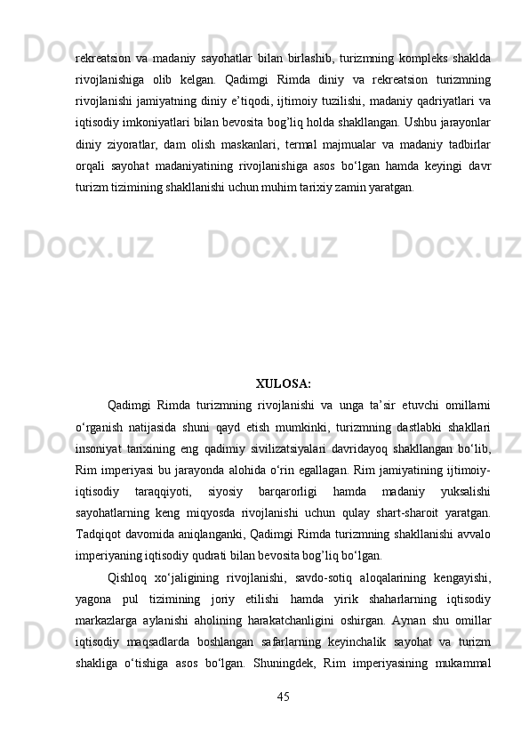 rekreatsion   va   madaniy   sayohatlar   bilan   birlashib,   turizmning   kompleks   shaklda
rivojlanishiga   olib   kelgan.   Qadimgi   Rimda   diniy   va   rekreatsion   turizmning
rivojlanishi   jamiyatning   diniy   e’tiqodi,   ijtimoiy   tuzilishi,   madaniy   qadriyatlari   va
iqtisodiy imkoniyatlari bilan bevosita bog’liq holda shakllangan. Ushbu jarayonlar
diniy   ziyoratlar,   dam   olish   maskanlari,   termal   majmualar   va   madaniy   tadbirlar
orqali   sayohat   madaniyatining   rivojlanishiga   asos   bo‘lgan   hamda   keyingi   davr
turizm tizimining shakllanishi uchun muhim tarixiy zamin yaratgan.
XULOSA:
Qadimgi   Rimda   turizmning   rivojlanishi   va   unga   ta’sir   etuvchi   omillarni
o‘rganish   natijasida   shuni   qayd   etish   mumkinki,   turizmning   dastlabki   shakllari
insoniyat   tarixining   eng   qadimiy   sivilizatsiyalari   davridayoq   shakllangan   bo‘lib,
Rim   imperiyasi   bu   jarayonda   alohida   o‘rin  egallagan.   Rim   jamiyatining  ijtimoiy-
iqtisodiy   taraqqiyoti,   siyosiy   barqarorligi   hamda   madaniy   yuksalishi
sayohatlarning   keng   miqyosda   rivojlanishi   uchun   qulay   shart-sharoit   yaratgan.
Tadqiqot  davomida aniqlanganki, Qadimgi  Rimda turizmning shakllanishi  avvalo
imperiyaning iqtisodiy qudrati bilan bevosita bog’liq bo‘lgan. 
Qishloq   xo‘jaligining   rivojlanishi,   savdo-sotiq   aloqalarining   kengayishi,
yagona   pul   tizimining   joriy   etilishi   hamda   yirik   shaharlarning   iqtisodiy
markazlarga   aylanishi   aholining   harakatchanligini   oshirgan.   Aynan   shu   omillar
iqtisodiy   maqsadlarda   boshlangan   safarlarning   keyinchalik   sayohat   va   turizm
shakliga   o‘tishiga   asos   bo‘lgan.   Shuningdek,   Rim   imperiyasining   mukammal
45 