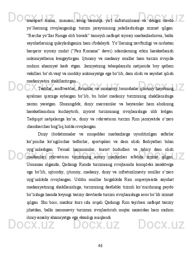 transport   tizimi,   xususan,   keng   tarmoqli   yo‘l   infratuzilmasi   va   dengiz   savdo
yo‘llarining   rivojlanganligi   turizm   jarayonining   jadallashishiga   xizmat   qilgan.
“Barcha yo‘llar Rimga olib boradi” tamoyili nafaqat siyosiy markazlashuvni, balki
sayohatlarning qulaylashganini ham ifodalaydi. Yo‘llarning xavfsizligi va nisbatan
barqaror   siyosiy   muhit   (“Pax   Romana”   davri)   odamlarning   erkin   harakatlanish
imkoniyatlarini   kengaytirgan.   Ijtimoiy   va   madaniy   omillar   ham   turizm   rivojida
muhim   ahamiyat   kasb   etgan.   Jamiyatning   tabaqalanishi   natijasida   boy   qatlam
vakillari bo‘sh vaqt va moddiy imkoniyatga ega bo‘lib, dam olish va sayohat qilish
madaniyatini shakllantirgan. 
Teatrlar,   amfiteatrlar,   forumlar   va   ommaviy   tomoshalar   ijtimoiy   hayotning
ajralmas   qismiga   aylangan   bo‘lib,   bu   holat   madaniy   turizmning   shakllanishiga
zamin   yaratgan.   Shuningdek,   diniy   marosimlar   va   bayramlar   ham   aholining
harakatlanishini   kuchaytirib,   ziyorat   turizmining   rivojlanishiga   olib   kelgan.
Tadqiqot   natijalariga   ko‘ra,   diniy   va   rekreatsion   turizm   Rim   jamiyatida   o‘zaro
chambarchas bog’liq holda rivojlangan. 
Diniy   ibodatxonalar   va   muqaddas   markazlarga   uyushtirilgan   safarlar
ko‘pincha   ko‘ngilochar   tadbirlar,   sportqalari   va   dam   olish   faoliyatlari   bilan
uyg’unlashgan.   Termal   hammomlar,   kurort   hududlari   va   tabiiy   dam   olish
maskanlari   rekreatsion   turizmning   asosiy   markazlari   sifatida   xizmat   qilgan.
Umuman   olganda,   Qadimgi   Rimda   turizmning   rivojlanishi   kompleks   xarakterga
ega   bo‘lib,   iqtisodiy,   ijtimoiy,   madaniy,   diniy   va   infratuzilmaviy   omillar   o‘zaro
uyg’unlikda   rivojlangan.   Ushbu   omillar   birgalikda   Rim   imperiyasida   sayohat
madaniyatining   shakllanishiga,   turizmning   dastlabki   tizimli   ko‘rinishining   paydo
bo‘lishiga hamda keyingi tarixiy davrlarda turizm rivojlanishiga asos bo‘lib xizmat
qilgan.   Shu   bois,   mazkur   kurs   ishi   orqali   Qadimgi   Rim   tajribasi   nafaqat   tarixiy
jihatdan,   balki   zamonaviy   turizmni   rivojlantirish   nuqtai   nazaridan   ham   muhim
ilmiy-amaliy ahamiyatga ega ekanligi aniqlandi.
46 