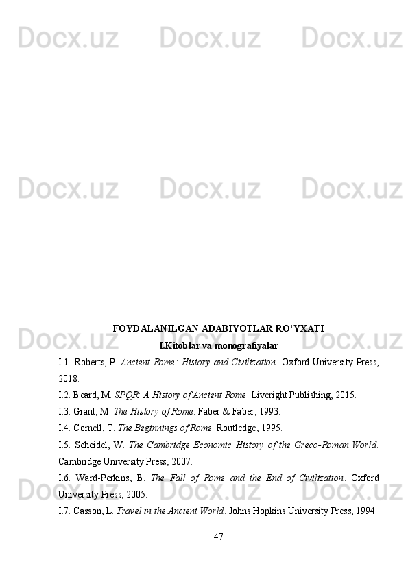 FOYDALANILGAN ADABIYOTLAR RO‘YXATI
I. Kitoblar va monografiyalar
I.1.   Roberts, P.   Ancient Rome: History and Civilization . Oxford University Press,
2018.
I.2.  Beard, M.  SPQR: A History of Ancient Rome . Liveright Publishing, 2015.
I.3.  Grant, M.  The History of Rome . Faber & Faber, 1993.
I.4.  Cornell, T.  The Beginnings of Rome . Routledge, 1995.
I.5.   Scheidel,   W.   The   Cambridge   Economic   History   of   the   Greco-Roman   World .
Cambridge University Press, 2007.
I.6.   Ward-Perkins,   B.   The   Fall   of   Rome   and   the   End   of   Civilization .   Oxford
University Press, 2005.
I.7.  Casson, L.  Travel in the Ancient World . Johns Hopkins University Press, 1994.
47 