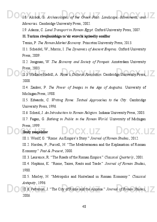 I.8.   Alcock,   S.   Archaeologies   of   the   Greek   Past:   Landscape,   Monuments,   and
Memories . Cambridge University Press, 2002.
I.9.  Adams, C.  Land Transport in Roman Egypt . Oxford University Press, 2007.
II.  Turizm rivojlanishiga ta’sir etuvchi iqtisodiy omillar
Temin, P.  The Roman Market Economy . Princeton University Press, 2013.
II.1.  Scheidel, W., Morris, I.  The Dynamics of Ancient Empires . Oxford University
Press, 2009.
II.2.   Jongman,   W.   The   Economy   and   Society   of   Pompeii .   Amsterdam   University
Press, 2003.
II.3.  Wallace-Hadrill, A.  Rome’s Cultural Revolution . Cambridge University Press,
2008.
II.4.   Zanker,   P.   The   Power   of   Images   in   the   Age   of   Augustus .   University   of
Michigan Press, 1988.
II.5.   Edwards,   C.   Writing   Rome:   Textual   Approaches   to   the   City .   Cambridge
University Press, 1996.
II.6.  Scheid, J.  An Introduction to Roman Religion . Indiana University Press, 2003.
II.7.   Fagan,   G.   Bathing   in   Public   in   the   Roman   World .   University   of   Michigan
Press, 1999.
Ilmiy maqolalar
III.1.  Woolf, G. “Rome: An Empire’s Story.”  Journal of Roman Studies , 2012.
III.2.   Horden,   P.,  Purcell,   N.  “The  Mediterranean   and   the   Explanation   of   Roman
Economy.”  Past & Present , 2000.
III.3.  Laurence, R. “The Roads of the Roman Empire.”  Classical Quarterly , 2001.
III.4.   Hopkins,   K.   “Rome,   Taxes,   Rents   and   Trade.”   Journal   of   Roman   Studies ,
1980.
III.5.   Morley,   N.   “Metropolis   and   Hinterland   in   Roman   Economy.”   Classical
Antiquity , 1996.
III.6.  Patterson, J. “The City of Rome and the Annona.”  Journal of Roman Studies ,
2006.
48 