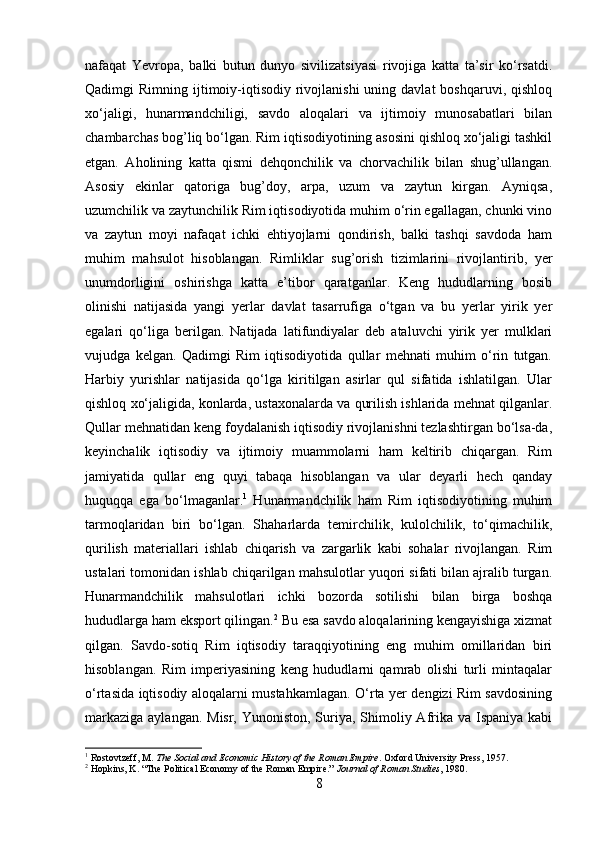 nafaqat   Yevropa,   balki   butun   dunyo   sivilizatsiyasi   rivojiga   katta   ta’sir   ko‘rsatdi.
Qadimgi  Rimning  ijtimoiy-iqtisodiy  rivojlanishi  uning davlat  boshqaruvi,  qishloq
xo‘jaligi,   hunarmandchiligi,   savdo   aloqalari   va   ijtimoiy   munosabatlari   bilan
chambarchas bog’liq bo‘lgan. Rim iqtisodiyotining asosini qishloq xo‘jaligi tashkil
etgan.   Aholining   katta   qismi   dehqonchilik   va   chorvachilik   bilan   shug’ullangan.
Asosiy   ekinlar   qatoriga   bug’doy,   arpa,   uzum   va   zaytun   kirgan.   Ayniqsa,
uzumchilik va zaytunchilik Rim iqtisodiyotida muhim o‘rin egallagan, chunki vino
va   zaytun   moyi   nafaqat   ichki   ehtiyojlarni   qondirish,   balki   tashqi   savdoda   ham
muhim   mahsulot   hisoblangan.   Rimliklar   sug’orish   tizimlarini   rivojlantirib,   yer
unumdorligini   oshirishga   katta   e’tibor   qaratganlar.   Keng   hududlarning   bosib
olinishi   natijasida   yangi   yerlar   davlat   tasarrufiga   o‘tgan   va   bu   yerlar   yirik   yer
egalari   qo‘liga   berilgan.   Natijada   latifundiyalar   deb   ataluvchi   yirik   yer   mulklari
vujudga   kelgan.   Qadimgi   Rim   iqtisodiyotida   qullar   mehnati   muhim   o‘rin   tutgan.
Harbiy   yurishlar   natijasida   qo‘lga   kiritilgan   asirlar   qul   sifatida   ishlatilgan.   Ular
qishloq xo‘jaligida, konlarda, ustaxonalarda va qurilish ishlarida mehnat qilganlar.
Qullar mehnatidan keng foydalanish iqtisodiy rivojlanishni tezlashtirgan bo‘lsa-da,
keyinchalik   iqtisodiy   va   ijtimoiy   muammolarni   ham   keltirib   chiqargan.   Rim
jamiyatida   qullar   eng   quyi   tabaqa   hisoblangan   va   ular   deyarli   hech   qanday
huquqqa   ega   bo‘lmaganlar. 1
  Hunarmandchilik   ham   Rim   iqtisodiyotining   muhim
tarmoqlaridan   biri   bo‘lgan.   Shaharlarda   temirchilik,   kulolchilik,   to‘qimachilik,
qurilish   materiallari   ishlab   chiqarish   va   zargarlik   kabi   sohalar   rivojlangan.   Rim
ustalari tomonidan ishlab chiqarilgan mahsulotlar yuqori sifati bilan ajralib turgan.
Hunarmandchilik   mahsulotlari   ichki   bozorda   sotilishi   bilan   birga   boshqa
hududlarga ham eksport qilingan. 2
 Bu esa savdo aloqalarining kengayishiga xizmat
qilgan.   Savdo-sotiq   Rim   iqtisodiy   taraqqiyotining   eng   muhim   omillaridan   biri
hisoblangan.   Rim   imperiyasining   keng   hududlarni   qamrab   olishi   turli   mintaqalar
o‘rtasida iqtisodiy aloqalarni mustahkamlagan. O‘rta yer dengizi Rim savdosining
markaziga aylangan. Misr, Yunoniston, Suriya, Shimoliy Afrika va Ispaniya kabi
1
 Rostovtzeff, M.  The Social and Economic History of the Roman Empire . Oxford University Press, 1957.
2
 Hopkins, K. “The Political Economy of the Roman Empire.”  Journal of Roman Studies , 1980.
8 