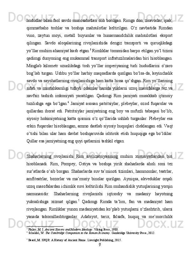 hududlar bilan faol savdo munosabatlari olib borilgan. Rimga don, ziravorlar, ipak,
qimmatbaho   toshlar   va   boshqa   mahsulotlar   keltirilgan.   O‘z   navbatida   Rimdan
vino,   zaytun   moyi,   metall   buyumlar   va   hunarmandchilik   mahsulotlari   eksport
qilingan.   Savdo   aloqalarining   rivojlanishida   dengiz   transporti   va   quruqlikdagi
yo‘llar muhim ahamiyat kasb etgan. 3
 Rimliklar tomonidan barpo etilgan yo‘l tizimi
qadimgi dunyoning eng mukammal transport infratuzilmalaridan biri hisoblangan.
Minglab   kilometr   uzunlikdagi   tosh   yo‘llar   imperiyaning   turli   hududlarini   o‘zaro
bog’lab turgan. Ushbu yo‘llar harbiy maqsadlarda qurilgan bo‘lsa-da, keyinchalik
savdo va sayohatlarning rivojlanishiga ham katta hissa qo‘shgan. Rim yo‘llarining
sifati   va   mustahkamligi   tufayli   odamlar   hamda   yuklarni   uzoq   masofalarga   tez   va
xavfsiz   tashish   imkoniyati   yaratilgan.   Qadimgi   Rim   jamiyati   murakkab   ijtimoiy
tuzilishga   ega   bo‘lgan. 4
  Jamiyat   asosan   patritsiylar,   plebeylar,   ozod   fuqarolar   va
qullardan   iborat   edi.   Patritsiylar   jamiyatning   eng   boy   va   nufuzli   tabaqasi   bo‘lib,
siyosiy hokimiyatning katta qismini  o‘z qo‘llarida ushlab turganlar. Plebeylar  esa
erkin fuqarolar hisoblangan, ammo dastlab siyosiy huquqlari cheklangan edi. Vaqt
o‘tishi   bilan   ular   ham   davlat   boshqaruvida   ishtirok   etish   huquqiga   ega   bo‘ldilar.
Qullar esa jamiyatning eng quyi qatlamini tashkil etgan.
Shaharlarning   rivojlanishi   Rim   sivilizatsiyasining   muhim   xususiyatlaridan   biri
hisoblanadi.   Rim,   Pompey,   Ostiya   va   boshqa   yirik   shaharlarda   aholi   soni   tez
sur’atlarda o‘sib borgan. Shaharlarda suv ta’minoti tizimlari, hammomlar, teatrlar,
amfiteatrlar,   bozorlar   va   ma’muriy   binolar   qurilgan.   Ayniqsa,   akveduklar   orqali
uzoq masofalardan ichimlik suvi keltirilishi Rim muhandislik yutuqlarining yorqin
namunasidir.   Shaharlarning   rivojlanishi   iqtisodiy   va   madaniy   hayotning
yuksalishiga   xizmat   qilgan. 5
  Qadimgi   Rimda   ta’lim,   fan   va   madaniyat   ham
rivojlangan. Rimliklar yunon madaniyatidan ko‘plab yutuqlarni o‘zlashtirib, ularni
yanada   takomillashtirganlar.   Adabiyot,   tarix,   falsafa,   huquq   va   me’morchilik
3
 Finley, M. I.  Ancient Slavery and Modern Ideology . Viking Press, 1980.
4
  Scheidel, W.  The Cambridge Companion to the Roman Economy . Cambridge University Press, 2012. 
5
 Beard, M. SPQR: A History of Ancient Rome. Liveright Publishing, 2015.
9 