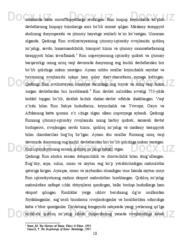 sohalarida   katta   muvaffaqiyatlarga   erishilgan.   Rim   huquqi   keyinchalik   ko‘plab
davlatlarning   huquqiy   tizimlariga   asos   bo‘lib   xizmat   qilgan.   Madaniy   taraqqiyot
aholining   dunyoqarashi   va   ijtimoiy   hayotiga   sezilarli   ta’sir   ko‘rsatgan.   Umuman
olganda,   Qadimgi   Rim   sivilizatsiyasining   ijtimoiy-iqtisodiy   rivojlanishi   qishloq
xo‘jaligi,   savdo,   hunarmandchilik,   transport   tizimi   va   ijtimoiy   munosabatlarning
taraqqiyoti   bilan   tavsiflanadi. 6
  Rim   imperiyasining   iqtisodiy   qudrati   va   ijtimoiy
barqarorligi   uning   uzoq   vaqt   davomida   dunyoning   eng   kuchli   davlatlaridan   biri
bo‘lib   qolishiga   imkon   yaratgan.   Aynan   ushbu   omillar   keyinchalik   sayohat   va
turizmning   rivojlanishi   uchun   ham   qulay   shart-sharoitlarni   yuzaga   keltirgan.
Qadimgi   Rim   sivilizatsiyasi   insoniyat   tarixidagi   eng   buyuk   va   uzoq   vaqt   hukm
surgan   davlatlardan   biri   hisoblanadi. 7
  Rim   davlati   miloddan   avvalgi   753-yilda
tashkil   topgan   bo‘lib,   dastlab   kichik   shahar-davlat   sifatida   shakllangan.   Vaqt
o‘tishi   bilan   Rim   Italiya   hududlarini,   keyinchalik   esa   Yevropa,   Osiyo   va
Afrikaning   katta   qismini   o‘z   ichiga   olgan   ulkan   imperiyaga   aylandi.   Qadimgi
Rimning   ijtimoiy-iqtisodiy   rivojlanishi   uning   harbiy   qudrati,   samarali   davlat
boshqaruvi,   rivojlangan   savdo   tizimi,   qishloq   xo‘jaligi   va   madaniy   taraqqiyoti
bilan   chambarchas   bog’liq   bo‘lgan.   Aynan   shu   omillar   Rimning   uzoq   vaqt
davomida dunyoning eng kuchli davlatlaridan biri bo‘lib qolishiga imkon yaratgan.
Rim iqtisodiyotining asosini qishloq xo‘jaligi tashkil etgan. 
Qadimgi   Rim   aholisi   asosan   dehqonchilik   va   chorvachilik   bilan   shug’ullangan.
Bug’doy,   arpa,   sulini,   uzum   va   zaytun   eng   ko‘p   yetishtiriladigan   mahsulotlar
qatoriga kirgan. Ayniqsa, uzum va zaytundan olinadigan vino hamda zaytun moyi
Rim   iqtisodiyotining   muhim   eksport   mahsulotlari   hisoblangan.   Qishloq   xo‘jaligi
mahsulotlari   nafaqat   ichki   ehtiyojlarni   qondirgan,   balki   boshqa   hududlarga   ham
eksport   qilingan.   Rimliklar   yerga   ishlov   berishning   ilg’or   usullaridan
foydalanganlar,   sug’orish   tizimlarini   rivojlantirganlar   va   hosildorlikni   oshirishga
katta e’tibor qaratganlar. Davlatning kengayishi natijasida yangi yerlarning qo‘lga
kiritilishi   qishloq   xo‘jaligi   ishlab   chiqarishining   yanada   rivojlanishiga   sabab
6
 Grant, M. The History of Rome. Faber & Faber, 1993.
7
 Cornell, T.  The Beginnings of Rome . Routledge, 1995.
10 