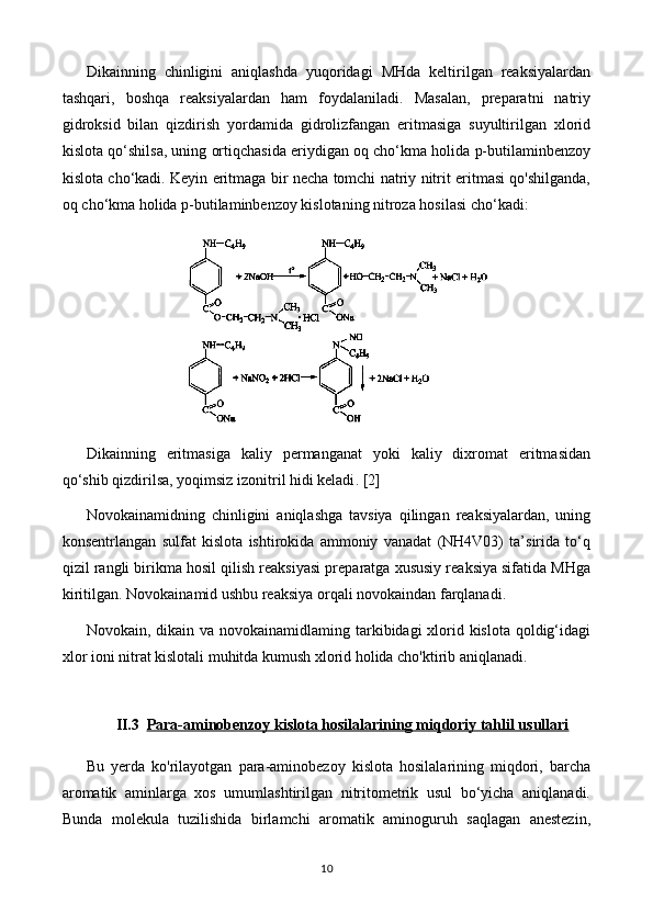 Dikainning   chinligini   aniqlashda   yuqoridagi   MHda   keltirilgan   reaksiyalardan
tashqari,   boshqa   reaksiyalardan   ham   foydalaniladi.   Masalan,   preparatni   natriy
gidroksid   bilan   qizdirish   yordamida   gidrolizfangan   eritmasiga   suyultirilgan   xlorid
kislota qo‘shilsa, uning ortiqchasida eriydigan oq cho‘kma holida p-butilaminbenzoy
kislota cho‘kadi. Keyin eritmaga bir necha tomchi natriy nitrit eritmasi qo'shilganda,
oq cho‘kma holida p-butilaminbenzoy kislotaning nitroza hosilasi cho‘kadi:
Dikainning   eritmasiga   kaliy   permanganat   yoki   kaliy   dixromat   eritmasidan
qo‘shib qizdirilsa, yoqimsiz izonitril hidi keladi . [2]
Novokainamidning   chinligini   aniqlashga   tavsiya   qilingan   reaksiyalardan,   uning
konsentrlangan   sulfat   kislota   ishtirokida   ammoniy   vanadat   (NH4V03)   ta’sirida   to‘q
qizil rangli birikma hosil qilish reaksiyasi preparatga xususiy reaksiya sifatida MHga
kiriti l gan. Novokainamid ushbu reaksiya orqali novokaindan farqlanadi.  
Novokain, dikain va novokainamidlaming tarkibidagi xlorid kislota qoldig‘idagi
xlor ioni nitrat kislotali muhitda kumush xlorid holida cho'ktirib aniqlanadi. 
II.3 Para-aminobenzoy kislota hosilalari    ning miqdoriy tahlil usullari   
Bu   yerda   ko'rilayotgan   para-aminobezoy   kislota   hosilalarining   miqdori,   barcha
aromatik   aminlarga   xos   umumlashtirilgan   nitritometrik   usul   bo‘yicha   aniqlanadi.
Bunda   molekula   tuzilishida   birlamchi   aromatik   aminoguruh   saqlagan   anestezin,
10 