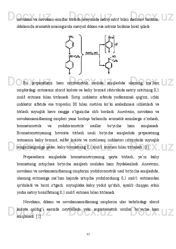 novokain va novokain-amidlar titrlash jarayonida natriy nitrit bilan diazoniv birikma,
ikkilamchi aromatik aminoguruhi mavjud dikain esa nitroza birikma hosil qiladi:
Bu   preparatlami   ham   nitritometrik   usulida   aniqlashda   ularning   ma’lum
miqdordagi eritmasini xlorid kislota va kaliy bromid ishtirokida natriy nitritning 0,1
mol/l   eritmasi   bilan   titrlanadi.   Sirtqi   indikator   sifatida   yodkraxmal   qog'ozi,   ichki
indikator   sifatida   esa   tropeolin   00   bilan   metilen   ko‘ki   aralashmasi   ishlatiladi   va
titrlash   suyuqlik   havo   rangga   o‘tgunicha   olib   boriladi.   Anestezin,   novokain   va
novokainamidlaming   miqdori   yana   boshqa   birlamchi   aromatik   aminlarga   o‘xshash,
bromatometrik   va   yodxlorometrik   usullar   bo'yicha   ham   aniqlanadi.
Bromatometriyaning   bevosita   titrlash   usuli   bo'yicha   aniqlashda   preparatning
eritmasini   kaliy   bromid,   sulfat   kislota   va   metiloranj   indikatori   ishtirokida   suyuqlik
rangsizlanguniga qadar, kaliy bromatning 0,1 mol/1 eritmasi bilan titrlanadi.  [1]
Preparatlarni   aniqlashda   bromatometriyaning   qayta   titrlash,   ya’ni   kaliy
bromatning   ortiqchasi   bo'yicha   aniqlash   usulidan   ham   foydalaniladi.   Anestezin,
novokain va novkainamidlaming miqdorini yodxlorometrik usul bo'yicha aniqlashda,
ulaming   eritmasiga   ma’lum   hajmda   ortiqcha   yodxloridning   0,1   mol/1   eritmasidan
qo'shiladi   va   biroz   o'tgach.   suyuqlikka   kaliy   yodid   qo'shib,   ajralib   chiqqan   erkin
yodni natriy tiosulfatning 0,1 mol/l eritmasi bilan titrlanadi.
Novokain,   dikain   va   novokainamidlaming   miqdorini   ular   tarkibidagi   xlorid
kislota   qoldig ’i   asosida   neytrallash   yoki   argentometrik   usullar   bo‘yicha   ham
aniqlanadi.   [2]
11 