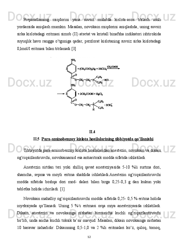 Preparatlaming   miqdorini   yana   suvsiz   muhitda   kislota-asos   titrlash   usuli
yordamida aniqlash mumkin. Masalan, novokain miqdorini aniqlashda, uning suvsiz
sirka kislotadagi eritmasi simob (II) atsetat va kristall binafsha indikatori ishtirokida
suyuqlik havo rangga o‘tguniga qadar, perxlorat  kislotaning suvsiz sirka kislotadagi
0,lmol/l eritmasi bilan titrlanadi: [3]
II.4
II.5 Para-aminobenzoy kislota hosilalari    ning tibbiyotda qo’llanishi   
Tibbiyotda para-aminobenzoy kislota hosilalaridan anestezin, novokain va dikain
og‘riqsizlantiruvchi, novokainamid esa antiaritmik modda sifatida ishlatiladi. 
Anestezin   sirtdan   teri   yoki   shilliq   qavat   anesteziyasida   5-10   %li   surtma   dori,
shamcha,   sepma   va   moyli   eritma   shaklida   ishlatiladi.Anestezin   og‘riqsizlantiruvchi
modda   sifatida   boshqa   dori   mod-   dalari   bilan   birga   0,25-0,3   g   dan   kukun   yoki
tabletka holida ichiriladi.  [1]
Novokain mahalliy og‘riqsizlantiruvchi modda sifatida 0,25- 0,5 % eritma holida
inyeksiyada   qo ’l lanadi.   Uning   5   %!i   eritmasi   orqa   miya   anesteziyasida   ishlatiladi.
Dikain,   anestezin   va   novokainga   nisbatan   birmuncha   kuchli   og‘riqsizlantiruvchi
bo‘lib, unda ancha kuchli toksik ta’sir mavjud. Masalan, dikain novokainga nisbatan
10   baravar   zaharlidir.   Dikainning   0,5-1,0   va   2   %li   eritmalari   ko‘z,   quloq,   tomoq,
12 