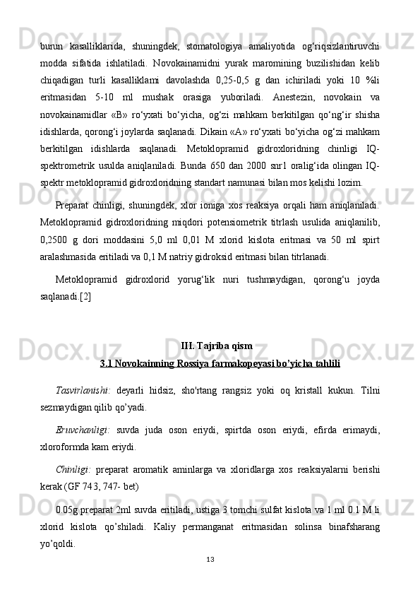 burun   kasalliklarida,   shuningdek,   stomatologiya   amaliyotida   og‘riqsizlantiruvchi
modda   sifatida   ishlatiladi.   Novokainamidni   yurak   maromining   buzilishidan   kelib
chiqadigan   turli   kasalliklami   davolashda   0,25-0,5   g   dan   ichiriladi   yoki   10   %li
eritmasidan   5-10   ml   mushak   orasiga   yuboriladi.   Anestezin,   novokain   va
novokainamidlar   «В»   ro‘yxati   bo‘yicha,   og‘zi   mahkam   berkitilgan   qo‘ng‘ir   shisha
idishlarda, qorong‘i joylarda saqlanadi.   Dikain « А » ro‘yxati bo‘yicha og‘zi mahkam
berkitilgan   idishlarda   saqlanadi.   Metoklopramid   gidroxloridning   chinligi   IQ-
spektrometrik   usulda   aniqlaniladi.   Bunda   650   dan   2000   snr1   oralig‘ida   olingan   IQ-
spektr metoklopramid gidroxloridning standart namunasi bilan mos kelishi lozim. 
Preparat   chinligi,   shuningdek,   xlor   ioniga   xos   reaksiya   orqali   ham   aniqlaniladi.
Metoklopramid   gidroxloridning   miqdori   potensiometrik   titrlash   usulida   aniqlanilib,
0,2500   g   dori   moddasini   5,0   ml   0,01   M   xlorid   kislota   eritmasi   va   50   ml   spirt
aralashmasida eritiladi va 0,1 M natriy gidroksid eritmasi bilan titrlanadi.  
Metoklopramid   gidroxlorid   yorug‘lik   nuri   tushmaydigan,   qorong‘u   joyda
saqlanadi. [2]
III. Tajriba qism
3.1 Novokainning     Rossiya     farmakopeyasi bo’yicha tahlili   
Tasvirlanishi:   deyarli   hidsiz,   sho'rtang   rangsiz   yoki   oq   kristall   kukun .   Tilni
sezmaydigan qilib qo’yadi.
Eruvchanligi:   suvda   juda   oson   eriydi,   spirt da   oson   eriydi ,   efir da   erimaydi ,
xloroformda kam eriydi.
Chinligi:   preparat   aromatik   aminlarga   va   xloridlar ga   xos   reaksiyalarni   berishi
kerak   (GF 74 3, 747-  bet)
0. 0 5g preparat  2 ml suvda eritiladi, ustiga  3 tomchi  sulfat kislota va  1 ml 0.1 M li
xlorid   kislota   qo’shiladi.   K aliy   permanganat   eritmasidan   solinsa   binafsharang
yo’qoldi.
13 