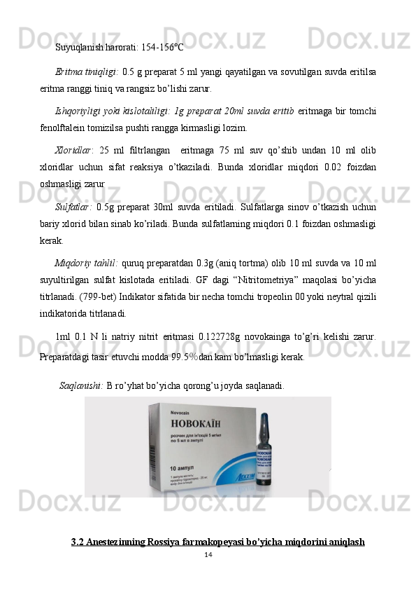 Suyuqlanish harorati: 154-156 ℃
Eritma tiniqligi:   0 .5 g preparat 5   ml yangi qayatilgan va sovutilgan suvda eritilsa
eritma ranggi  tiniq va rangsiz  bo’lishi zarur.
Ishqoriyligi yoki kislotaliligi: 1g preparat 20ml suvda eritib   eritmaga bir tomchi
fenolftalein tomizilsa pushti rangga kirmasligi lozim.
Xloridlar :   25   ml   filtrlangan     eritmaga   75   ml   suv   qo’shib   undan   10   ml   olib
xloridlar   uchun   sifat   reaksiya   o’tkaziladi.   Bunda   xloridlar   miqdori   0.02   foizdan
oshmasligi zarur
Sulfatlar:   0.5 g   preparat   30ml   suvda   eritiladi.   Sulfatlarga   sinov   o’tkazish   uchun
bariy xlorid bilan sinab ko’riladi. Bunda sulfatlarning miqdori 0.1 foizdan oshmasligi
kerak.
Miqdoriy tahlil:   quruq preparatdan 0. 3 g (aniq tortma) olib  1 0 ml suvda  va 10 ml
suyultirilgan   sulfat   kislotada   eritiladi.   GF   dagi   “Nitritometriya”   maqolasi   bo’yicha
titrlanadi. (799-bet)   Indikator sifatida bir necha  tomchi  tropeolin 00 yoki   neytral qizili
indikatorida   titrlanadi.
1ml   0.1   N   li   natriy   nitrit   eritmasi   0. 122728 g   novokain ga   to’g’ri   kelishi   zarur.
Preparatdagi tasir etuvchi modda 9 9.5 ％ dan kam bo’lmasligi   kerak.
Saqlanishi:  B ro’yhat bo’yicha  qorong’u joyda  saqlanadi.
3.2 Anestezinning     Rossiya     farmakopeyasi bo’yicha miqdorini aniqlash   
14 