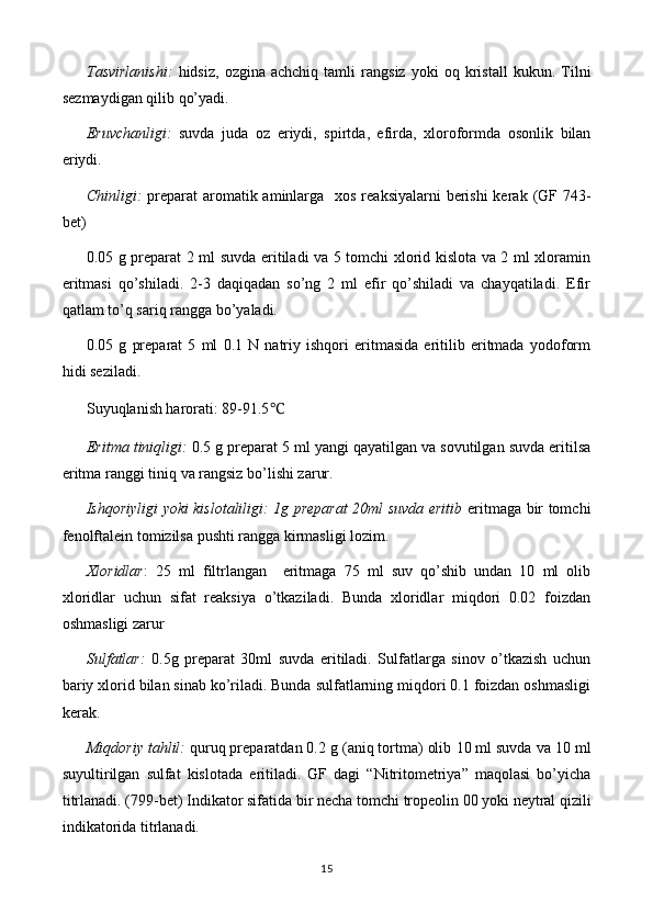 Tasvirlanishi:   hidsiz,   ozgina   achchiq  tamli   rangsiz   yoki   oq  kristall   kukun .  Tilni
sezmaydigan qilib qo’yadi.
Eruvchanligi:   suvda   juda   oz   eriydi,   spirt da ,   efir da ,   xloroformda   osonlik   bilan
eriydi.
Chinligi:   preparat   aromatik aminlarga     xos reaksiyalarni  berishi kerak   (GF 74 3-
bet)
0.05 g preparat 2 ml suvda eritiladi va 5 tomchi xlorid kislota va 2 ml xloramin
eritmasi   qo’shiladi.   2-3   daqiqadan   so’ng   2   ml   efir   qo’shiladi   va   chayqatiladi.   Efir
qatlam to’q sariq rangga bo’yaladi.
0.05   g   preparat   5   ml   0.1   N   natriy   ishqori   eritmasida   eritilib   eritmada   yodoform
hidi seziladi.
Suyuqlanish harorati: 89-91.5 ℃
Eritma tiniqligi:   0 .5 g preparat 5   ml yangi qayatilgan va sovutilgan suvda eritilsa
eritma ranggi  tiniq va rangsiz  bo’lishi zarur.
Ishqoriyligi yoki kislotaliligi: 1g preparat 20ml suvda eritib   eritmaga bir tomchi
fenolftalein tomizilsa pushti rangga kirmasligi lozim.
Xloridlar :   25   ml   filtrlangan     eritmaga   75   ml   suv   qo’shib   undan   10   ml   olib
xloridlar   uchun   sifat   reaksiya   o’tkaziladi.   Bunda   xloridlar   miqdori   0.02   foizdan
oshmasligi zarur
Sulfatlar:   0.5 g   preparat   30ml   suvda   eritiladi.   Sulfatlarga   sinov   o’tkazish   uchun
bariy xlorid bilan sinab ko’riladi. Bunda sulfatlarning miqdori 0.1 foizdan oshmasligi
kerak.
Miqdoriy tahlil:  quruq preparatdan 0. 2  g (aniq tortma) olib  1 0 ml suvda  va 10 ml
suyultirilgan   sulfat   kislotada   eritiladi.   GF   dagi   “Nitritometriya”   maqolasi   bo’yicha
titrlanadi. (799-bet)   Indikator sifatida bir necha  tomchi  tropeolin 00 yoki   neytral qizili
indikatorida   titrlanadi.
15 