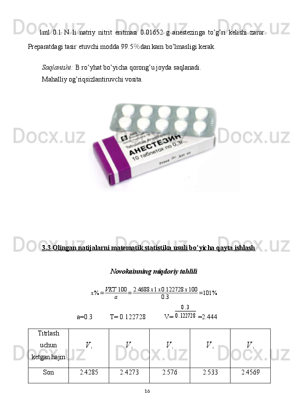 1ml   0.1   N   li   natriy   nitrit   eritmasi   0. 01652   g   anestezin ga   to’g’ri   kelishi   zarur.
Preparatdagi tasir etuvchi modda 9 9.5 ％ dan kam bo’lmasligi   kerak.
Saqlanishi:  B ro’yhat bo’yicha  qorong’u joyda  saqlanadi.
Mahalliy og’riqsizlantiruvchi vosita.
3.3 Olingan natijalarni matematik statistika usuli bo’yicha qayta ishlash
Novokainning miqdoriy tahlilix%	=	VKT·	100
a	=	2.4688	x1x0.122728	x100	
0.3	=101	%
a=0. 3           T=  0. 122728            V=	
0.3	
0.122728 =2.444
Titrlash
uchun
ketgan hajm	
V	1	V	2	V	3	V	4	V	5
Son 2 .4285 2 .4273 2 .576 2 .533 2 .4569
16 