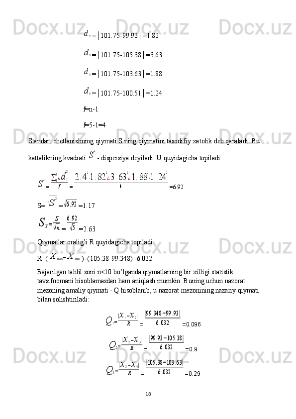 d2=│101.75-99.93│=1.82
d3
=│101.75-105.38│=3.63
d4
=│101.75-103.63│=1.88
d5
=│101.75-100.51│=1.24
f=n-1
f=5-1=4
Standart chetlanishning qiymati S ning qiymatini tasodifiy xatolik deb qaraladi. Bu 
kattalikning kvadrati 
S
2 - dispersiya deyiladi. U quyidagicha topiladi:	
S
2
=	∑1
5¿d	1
2	
f =	
2	.4
2
⋅1.82	
2
¿3.63	
2
¿1.88	
2
⋅1	.24	
2	
4 =6.92
S=	
√S	
2 =	
√6.92 =1.17	
S	X=	
S
√n
=	
6.92
√5 =2.63
Qiymatlar oralig’i R quyidagicha topiladi: 
R=(	
X	max	−X	min )=(105.38-99.348)=6.032
Bajarilgan tahlil soni n<10 bo’lganda qiymatlarning bir xilligi statistik 
tavsifnomani hisoblamasdan ham aniqlash mumkin. Buning uchun nazorat 
mezoning amaliy qiymati - Q hisoblanib, u nazorat mezonining nazariy qiymati 
bilan solishtiriladi:	
Q	1=
|x1−x2|	
R
=	
|99	.348	−99	.93	|	
6.032 =0.096	
Q	2=
|x2−x3|	
R
=	
|99	.93	−105	.38	|	
6.032 =0.9	
Q	3=
|x3−x4|	
R
=	
|105	.38	−103	.63|	
6.032 =0.29
18 