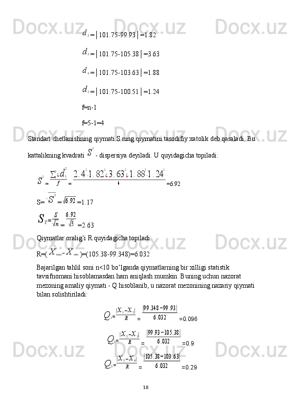 d2=│101.75-99.93│=1.82
d3
=│101.75-105.38│=3.63
d4
=│101.75-103.63│=1.88
d5
=│101.75-100.51│=1.24
f=n-1
f=5-1=4
Standart chetlanishning qiymati S ning qiymatini tasodifiy xatolik deb qaraladi. Bu 
kattalikning kvadrati 
S
2 - dispersiya deyiladi. U quyidagicha topiladi:	
S
2
=	∑1
5¿d	1
2	
f =	
2	.4
2
⋅1.82	
2
¿3.63	
2
¿1.88	
2
⋅1	.24	
2	
4 =6.92
S=	
√S	
2 =	
√6.92 =1.17	
S	X=	
S
√n
=	
6.92
√5 =2.63
Qiymatlar oralig’i R quyidagicha topiladi: 
R=(	
X	max	−X	min )=(105.38-99.348)=6.032
Bajarilgan tahlil soni n<10 bo’lganda qiymatlarning bir xilligi statistik 
tavsifnomani hisoblamasdan ham aniqlash mumkin. Buning uchun nazorat 
mezoning amaliy qiymati - Q hisoblanib, u nazorat mezonining nazariy qiymati 
bilan solishtiriladi:	
Q	1=
|x1−x2|	
R
=	
|99	.348	−99	.93	|	
6.032 =0.096	
Q	2=
|x2−x3|	
R
=	
|99	.93	−105	.38	|	
6.032 =0.9	
Q	3=
|x3−x4|	
R
=	
|105	.38	−103	.63|	
6.032 =0.29
18