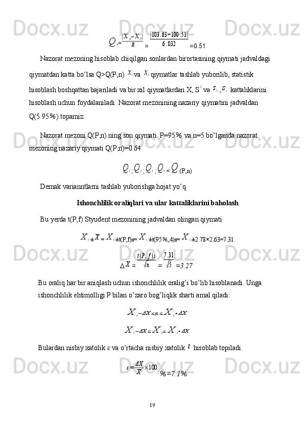 Q	4=
|x4−x5|	
R=	
|103	.63	−100	.51|	
6.032 =0.51
Nazorat mezoning hisoblab chiqilgan sonlardan birortasining qiymati jadvaldagi 
qiymatdan katta bo’lsa Q>Q(P,n) 	
x1 va 	x2 qiymatlar tashlab yuborilib, statistik 
hisoblash boshqattan bajariladi va bir xil qiymatlardan X, S	
2 va 	s1 ,	sx  kattaliklarini 
hisoblash uchun foydalaniladi. Nazorat mezonining nazariy qiymatini jadvaldan 
Q(5.95 ％ ) topamiz.
Nazorat mezoni Q(P,n) ning son qiymati  P=95  	
％ va n=5 bo’lganda nazorat 
mezoning nazariy qiymati Q(P,n)=0.64	
Q	1
;	Q	2 ;	Q	3 ;	Q	4 <	Q (P,n)
Demak varianntlarni tashlab yuborishga hojat yo’q.
Ishonchlilik oraliqlari va ular kattaliklarini baholash
Bu yerda t(P,f) Styudent mezonining jadvaldan olingan qiymati 	
X	i
±	X =	X	i ±t(P,f)s=	X	i ±t(95 ％ ,4)s=	X	i ±2.78 × 2.63=7.31
∆	
X =	
t(P,f)s	
√n =	
7.31
√5 =3.27
Bu oraliq har bir aniqlash uchun ishonchlilik oralig’i bo’lib hisoblanadi. Unga 
ishonchlilik ehtimolligi P bilan o’zaro bog’liqlik sharti amal qiladi:	
X	i−ΔX	≤μ≤	X	i+ΔX	
X	i−ΔX	≤	X	i≤	X	i+ΔX
Bulardan nisbiy xatolik   va o’rtacha nisbiy xatolik 	
ɛ	ε  hisoblab topiladi.	
ε=	ΔX
X	×100
％ =7.1 ％
19 