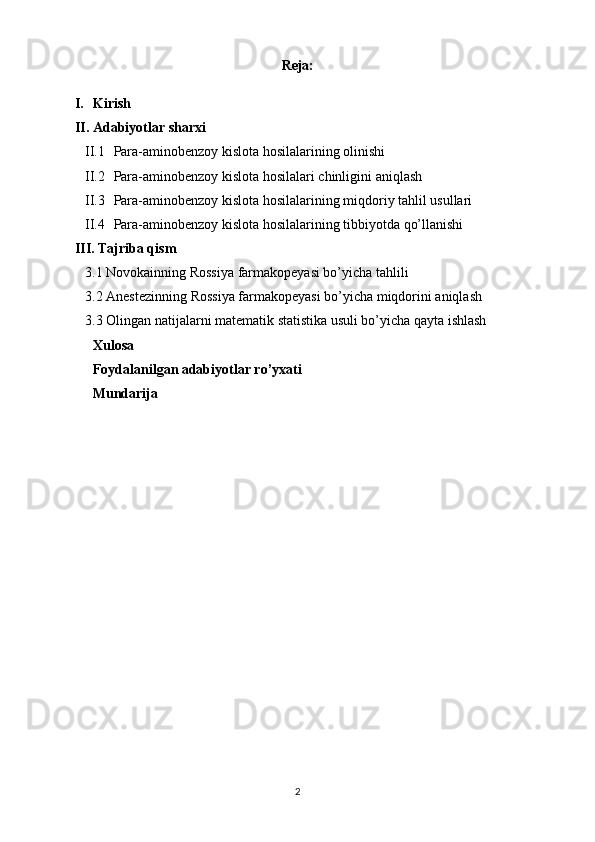 Reja:
I. Kirish
II. Adabiyotlar sharxi
II.1 Para-aminobenzoy kislota hosilalari ning  olinishi
II.2 Para-aminobenzoy kislota hosilalari  chinligini aniqlash
II.3 Para-aminobenzoy kislota hosilalari ning miqdoriy tahlil usullari
II.4 Para-aminobenzoy kislota hosilalari ning tibbiyotda qo’llanishi
III. Tajriba qism
3.1 Novokainning  Rossiya  farmakopeyasi bo’yicha tahlili
3.2 Anestezinning  Rossiya  farmakopeyasi bo’yicha miqdorini aniqlash
3.3 Olingan natijalarni matematik statistika usuli bo’yicha qayta ishlash
Xulosa 
Foydalanilgan adabiyotlar ro’yxati
Mundarija 
 
 
2 