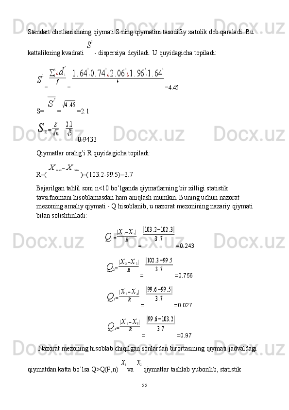 Standart chetlanishning qiymati S ning qiymatini tasodifiy xatolik deb qaraladi. Bu 
kattalikning kvadrati S
2 - dispersiya deyiladi. U quyidagicha topiladi:	
S
2
=	∑	1
5¿d	1
2	
f =	
1.64	
2
⋅0.74	
2
¿2.06	
2
¿1.96	
2
⋅1.64	
2	
4 = 4.45
S=	
√S	
2 =	
√4.45 = 2.1	
S	X=	
S
√n
=	
2.1
√5 =0. 9433
Qiymatlar oralig’i R quyidagicha topiladi: 
R=(	
X	max	−	X	min )=(103.2-99.5)=3.7
Bajarilgan tahlil soni n<10 bo’lganda qiymatlarning bir xilligi statistik 
tavsifnomani hisoblamasdan ham aniqlash mumkin. Buning uchun nazorat 
mezoning amaliy qiymati - Q hisoblanib, u nazorat mezonining nazariy qiymati 
bilan solishtiriladi:	
Q	1=
|x1−x2|	
R
=	
|103	.2−102	.3|	
3.7 =0.243	
Q	2=
|x2−x3|	
R
=	
|102	.3−99	.5	
3.7 =0.756	
Q	3=
|x3−x4|	
R
=	
|99	.6−99	.5|	
3.7 =0.027	
Q	4=
|x4−x5|	
R
=	
|99	.6−103	.2|	
3.7 =0.97
Nazorat mezoning hisoblab chiqilgan sonlardan birortasining qiymati jadvaldagi 
qiymatdan katta bo’lsa Q>Q(P,n) 	
x1 va 	x2 qiymatlar tashlab yuborilib, statistik 
22