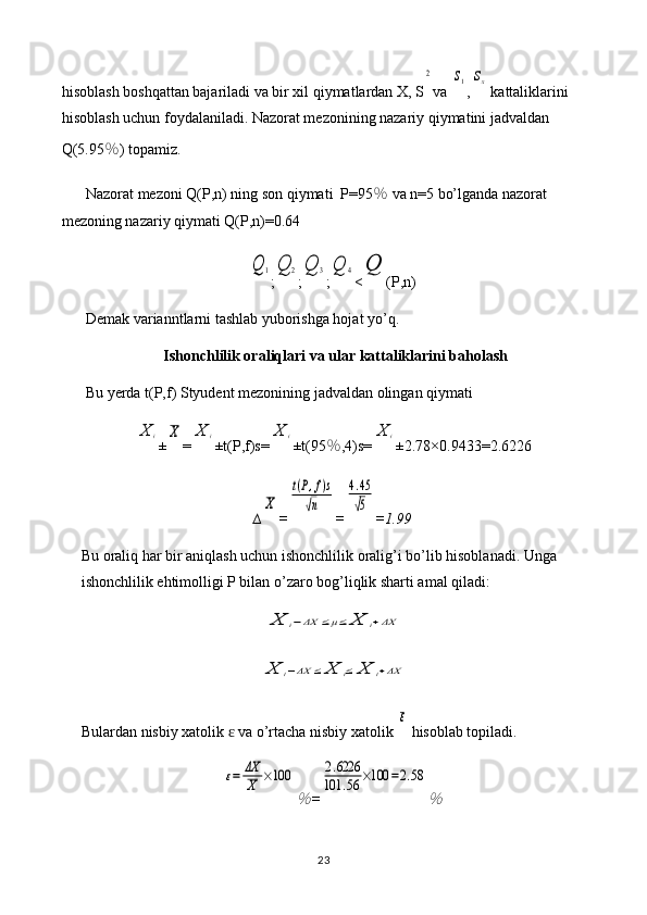 hisoblash boshqattan bajariladi va bir xil qiymatlardan X, S2 va 	s1 ,	sx  kattaliklarini 
hisoblash uchun foydalaniladi. Nazorat mezonining nazariy qiymatini jadvaldan 
Q(5.95 ％ ) topamiz.
Nazorat mezoni Q(P,n) ning son qiymati  P=95 ％  va n=5 bo’lganda nazorat 
mezoning nazariy qiymati Q(P,n)=0.64	
Q	1
;	Q	2 ;	Q	3 ;	Q	4 <	Q (P,n)
Demak varianntlarni tashlab yuborishga hojat yo’q.
Ishonchlilik oraliqlari va ular kattaliklarini baholash
Bu yerda t(P,f) Styudent mezonining jadvaldan olingan qiymati 	
X	i
±	X =	X	i ±t(P,f)s=	X	i ±t(95 ％ ,4)s=	X	i ±2.78×0. 9433 = 2.6226
∆	
X =	
t(P,f)s	
√n =	
4.45
√5 = 1.99
Bu oraliq har bir aniqlash uchun ishonchlilik oralig’i bo’lib hisoblanadi. Unga 
ishonchlilik ehtimolligi P bilan o’zaro bog’liqlik sharti amal qiladi:	
X	i−ΔX	≤μ≤	X	i+ΔX	
X	i−ΔX	≤	X	i≤	X	i+ΔX
Bulardan nisbiy xatolik   va o’rtacha nisbiy xatolik 	
ɛ	
ε  hisoblab topiladi.	
ε=	ΔX
X	×100	
％
=	
2.6226	
101	.56	×100	=2.58	
％
23 