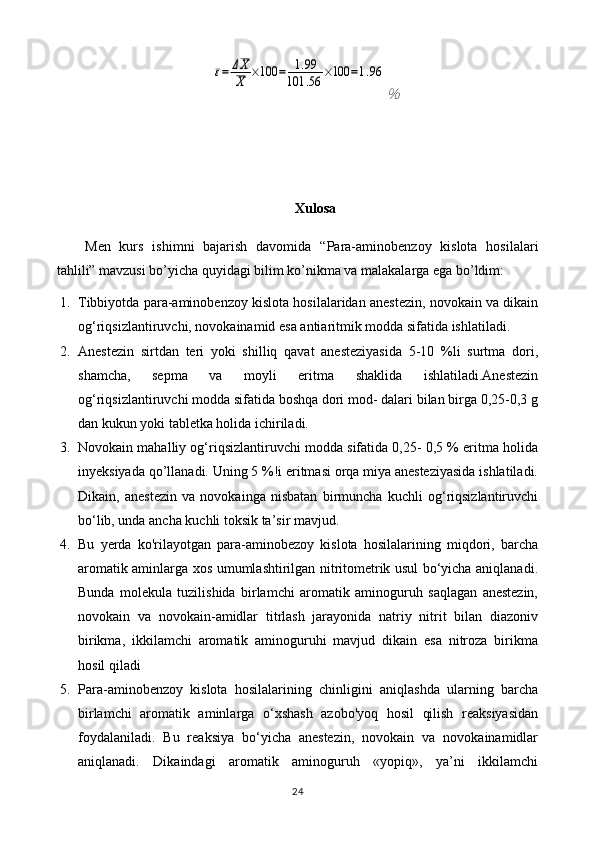 ε=	ΔX
X	×100	=	1.99	
101	.56	×100	=1.96	
％Xulosa
Men   kurs   ishimni   bajarish   davomida   “ Para-aminobenzoy   kislota   hosilalari
tahlili” mavzusi bo’yicha quyidagi bilim ko’nikma va malakalarga ega bo’ldim:
1. Tibbiyotda para-aminobenzoy kislota hosilalaridan anestezin, novokain va dikain
og‘riqsizlantiruvchi, novokainamid esa antiaritmik modda sifatida ishlatiladi. 
2. Anestezin   sirtdan   teri   yoki   shilliq   qavat   anesteziyasida   5-10   %li   surtma   dori,
shamcha,   sepma   va   moyli   eritma   shaklida   ishlatiladi.Anestezin
og‘riqsizlantiruvchi modda sifatida boshqa dori mod- dalari bilan birga 0,25-0,3 g
dan kukun yoki tabletka holida ichiriladi. 
3. Novokain mahalliy og‘riqsizlantiruvchi modda sifatida 0,25- 0,5 % eritma holida
inyeksiyada qo ’l lanadi. Uning 5 %!i eritmasi orqa miya anesteziyasida ishlatiladi.
Dikain,   anestezin   va   novokainga   nisbatan   birmuncha   kuchli   og‘riqsizlantiruvchi
bo‘lib, unda ancha kuchli toksik ta’sir mavjud. 
4. Bu   yerda   ko'rilayotgan   para-aminobezoy   kislota   hosilalarining   miqdori,   barcha
aromatik aminlarga xos umumlashtirilgan nitritometrik usul bo‘yicha aniqlanadi.
Bunda   molekula   tuzilishida   birlamchi   aromatik   aminoguruh   saqlagan   anestezin,
novokain   va   novokain-amidlar   titrlash   jarayonida   natriy   nitrit   bilan   diazoniv
birikma,   ikkilamchi   aromatik   aminoguruhi   mavjud   dikain   esa   nitroza   birikma
hosil qiladi
5. Para-aminobenzoy   kislota   hosilalarining   chinligini   aniqlashda   ularning   barcha
birlamchi   aromatik   aminlarga   o‘xshash   azobo'yoq   hosil   qilish   reaksiyasidan
foydalaniladi.   Bu   reaksiya   bo‘yicha   anestezin,   novokain   va   novokainamidlar
aniqlanadi.   Dikaindagi   aromatik   aminoguruh   «yopiq»,   ya’ni   ikkilamchi
24 