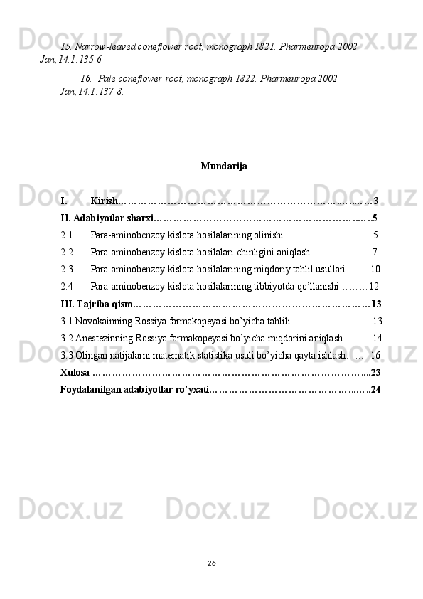 15.  Narrow-leaved coneflower root , monograph 1821. Pharmeuropa 2002 
Jan; 14.1 :135-6.
16.   Pale coneflower root , monograph 1822. Pharmeuropa 2002  
Jan; 14.1 :137-8.
Mundarija
I. Kirish ………………………………………………………….…..……3
II.  Adabiyotlar sharxi ……………………………………………………..…..5
2.1 Para-aminobenzoy kislota hosilalari ning olinishi…………………..…..5
2.2 Para-aminobenzoy kislota hosilalari  chinligini aniqlash…………….…7
2.3 Para-aminobenzoy kislota hosilalari ning miqdoriy tahlil usullari…..…10
2.4 Para-aminobenzoy kislota hosilalari ning tibbiyotda qo’llanishi………12
III. Tajriba qism………………………………………………………………13
3.1 Novokainning  Rossiya  farmakopeyasi bo’yicha tahlili…………………….13
3.2 Anestezinning  Rossiya  farmakopeyasi bo’yicha miqdorini aniqlash…...….14
3.3 Olingan natijalarni matematik statistika usuli bo’yicha qayta ishlash…..…16
Xulosa ………………………………………………………………………....23
Foydalanilgan adabiyotlar ro’yxati……………………………………...…..24
26 