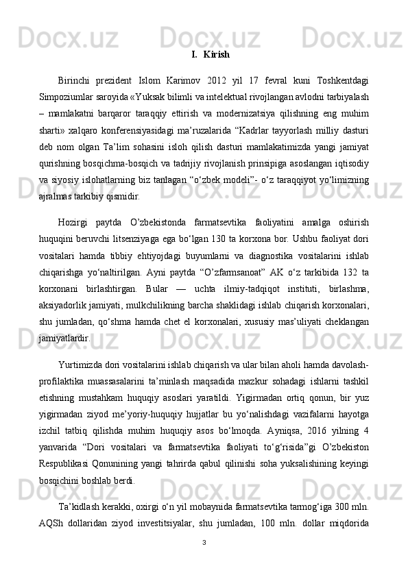 I. Kirish
Birinchi   prezident   Islom   Karimov   2012   yil   17   fevral   kuni   Toshkentdagi
Simpoziumlar saroyida «Yuksak bilimli va intelektual rivojlangan avlodni tarbiyalash
–   mamlakatni   barqaror   taraqqiy   ettirish   va   modernizatsiya   qilishning   eng   muhim
sharti»   xalqaro   konferensiyasidagi   ma’ruzalarida   “Kadrlar   tayyorlash   milliy   dasturi
deb   nom   olgan   Ta’lim   sohasini   isloh   qilish   dasturi   mamlakatimizda   yangi   jamiyat
qurishning bosqichma-bosqich va tadrijiy rivojlanish prinsipiga asoslangan iqtisodiy
va   siyosiy   islohatlarning   biz   tanlagan   “o‘zbek   modeli”-   o‘z   taraqqiyot   yo‘limizning
ajralmas tarkibiy qismidir.
Hozirgi   paytda   O’zbekistonda   farmatsevtika   faoliyatini   amalga   oshirish
huquqini beruvchi  litsenziyaga  ega bo‘lgan 130 ta korxona bor. Ushbu faoliyat dori
vositalari   hamda   tibbiy   ehtiyojdagi   buyumlarni   va   diagnostika   vositalarini   ishlab
chiqarishga   yo‘naltirilgan.   Ayni   paytda   “O’zfarmsanoat”   AK   o‘z   tarkibida   132   ta
korxonani   birlashtirgan.   Bular   —   uchta   ilmiy-tadqiqot   instituti,   birlashma,
aksiyadorlik jamiyati, mulkchilikning barcha shaklidagi ishlab chiqarish korxonalari,
shu   jumladan,   qo‘shma   hamda   chet   el   korxonalari,   xususiy   mas’uliyati   cheklangan
jamiyatlardir.
Yurtimizda dori vositalarini ishlab chiqarish va ular bilan aholi hamda davolash-
profilaktika   muassasalarini   ta’minlash   maqsadida   mazkur   sohadagi   ishlarni   tashkil
etishning   mustahkam   huquqiy   asoslari   yaratildi.   Yigirmadan   ortiq   qonun,   bir   yuz
yigirmadan   ziyod   me’yoriy-huquqiy   hujjatlar   bu   yo‘nalishdagi   vazifalarni   hayotga
izchil   tatbiq   qilishda   muhim   huquqiy   asos   bo‘lmoqda.   Ayniqsa,   2016   yilning   4
yanvarida   “Dori   vositalari   va   farmatsevtika   faoliyati   to‘g‘risida”gi   O’zbekiston
Respublikasi   Qonunining   yangi   tahrirda   qabul   qilinishi   soha   yuksalishining   keyingi
bosqichini boshlab berdi.
Ta’kidlash kerakki, oxirgi o‘n yil mobaynida farmatsevtika tarmog‘iga 300 mln.
AQSh   dollaridan   ziyod   investitsiyalar,   shu   jumladan,   100   mln.   dollar   miqdorida
3 