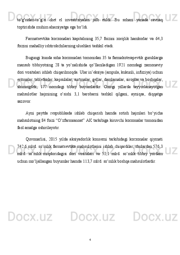 to‘g‘ridan-to‘g‘ri   chet   el   investitsiyalari   jalb   etildi.   Bu   sohani   yanada   ravnaq
toptirishda muhim ahamiyatga ega bo‘ldi.
Farmatsevtika   korxonalari   kapitalining   35,7   foizini   xorijlik   hamkorlar   va   64,3
foizini mahalliy ishtirokchilarning ulushlari tashkil etadi.
Bugungi kunda soha korxonalari tomonidan 35 ta farmakoterapevtik guruhlarga
mansub   tibbiyotning   28   ta   yo‘nalishida   qo‘llaniladigan   1921   nomdagi   zamonaviy
dori vositalari ishlab chiqarilmoqda. Ular in’eksiya (ampula, kukunli, infuziya) uchun
eritmalar, tabletkalar, kapsulalar, surtmalar, gellar, damlamalar, siroplar va boshqalar,
shuningdek,   177   nomdagi   tibbiy   buyumlardir.   Oxirgi   yillarda   tayyorlanayotgan
mahsulotlar   hajmining   o‘sishi   3,1   barobarni   tashkil   qilgani,   ayniqsa,   diqqatga
sazovor.
Ayni   paytda   respublikada   ishlab   chiqarish   hamda   sotish   hajmlari   bo‘yicha
mahsulotning 84 foizi “O’zfarmsanoat” AK tarkibiga kiruvchi korxonalar tomonidan
faol amalga oshirilayotir.
Quvonarlisi,   2015   yilda   aksiyadorlik   konserni   tarkibidagi   korxonalar   qiymati
742,6 mlrd. so‘mlik farmatsevtika mahsulotlarini ishlab chiqardilar, shulardan 576,3
mlrd.   so‘mlik   miqdoridagisi   dori   vositalari   va   52,1   mlrd.   so‘mlik   tibbiy   yordam
uchun mo‘ljallangan buyumlar hamda 113,7 mlrd. so‘mlik boshqa mahsulotlardir.
4 