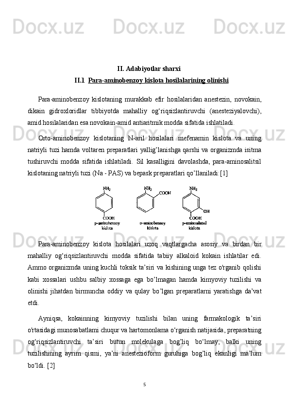 II. Adabiyotlar sharxi
II.1 Para-aminobenzoy kislota hosilalari    ning     olinishi   
Para-aminobenzoy   kislotaning   murakkab   efir   hosilalaridan   anestezin,   novokain,
dikain   gidroxloridlar   tibbiyotda   mahalliy   og‘riqsizlantiruvchi   (anesteziyalovchi),
amid hosilalaridan esa novokain-amid antiaritmik modda sifatida ishlatiladi.
Orto-aminobenzoy   kislotaning   N-aril   hosilalari   mefenamin   kislota   va   uning
natriyli tuzi hamda voltaren preparatlari yallig’lanishga qarshi va organizmda isitma
tushiruvchi   modda   sifatida   ishlatiladi.   Sil   kasalligini   davolashda,   para-aminosalitsil
kislotaning natriyli tuzi (Na - PAS) va bepask preparatlari qo’llaniladi: [1]
Para-aminobenzoy   kislota   hosilalari   uzoq   vaqtlargacha   asosiy   va   birdan   bir
mahalliy   og‘riqsizlantiruvchi   modda   sifatida   tabiiy   alkaloid   kokain   ishlatilar   edi.
Ammo organizmda uning kuchli toksik ta’siri va kishining unga tez o'rganib qolishi
kabi   xossalari   ushbu   salbiy   xossaga   ega   bo ’l magan   hamda   kimyoviy   tuzilishi   va
olinishi   jihatdan   birmuncha   oddiy   va   qulay   bo ’l gan   preparatlarni   yaratishga   da’vat
etdi.  
Ayniqsa,   kokainning   kimyoviy   tuzilishi   bilan   uning   farmakologik   ta’siri
o'rtasidagi munosabatlami chuqur va hartomonlama o‘rganish natijasida, preparatning
og‘riqsizlantiruvchi   ta’siri   butun   molekulaga   bog’liq   bo‘lmay,   balki   uning
tuzilishining   ayrim   qismi,   ya’ni   anestezioform   guruhiga   bog’liq   ekanligi   ma’lum
bo‘ldi.  [2]
5 