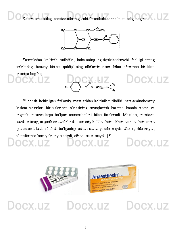 Kokain tarkibidagi anestezioform guruhi formulada chiziq bilan belgilangan:
Formuladan   ko‘rinib   turibdiki,   kokainning   og‘riqsizlantiruvchi   faolligi   uning
tarkibidagi   benzoy   kislota   qoldig‘ining   alkilamin   asosi   bilan   efirsimon   birikkan
qismiga bog’liq:
Yuqorida keltirilgan fizikaviy xossalaridan ko‘rinib turibdiki, para-aminobenzoy
kislota   xossalari   bir-birlaridan   o‘zlarining   suyuqlanish   harorati   hamda   suvda   va
organik   erituvchilarga   bo‘lgan   munosabatlari   bilan   farqlanadi.   Masalan,   anestezin
suvda erimay, organik erituvchilarda oson eriydi. Novokain, dikain va novokain-amid
gidroxlorid tuzlari  holida bo‘lganligi uchun suvda yaxshi  eriydi. Ular spirtda eriydi,
xloroformda kam yoki qiyin eriydi, efirda esa erimaydi.   [3]
6 