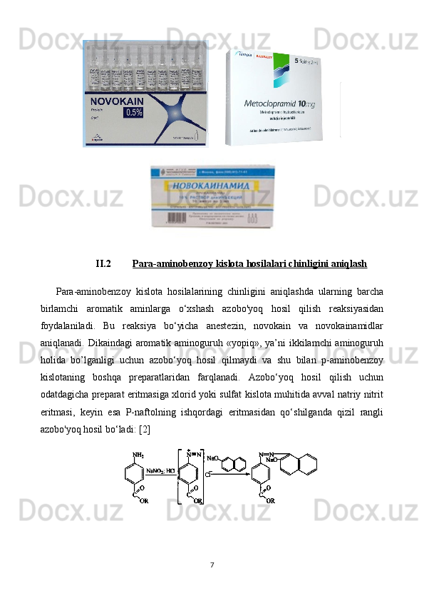 II.2 Para-aminobenzoy kislota hosilalari     chinligini aniqlash   
Para-aminobenzoy   kislota   hosilalarining   chinligini   aniqlashda   ularning   barcha
birlamchi   aromatik   aminlarga   o‘xshash   azobo'yoq   hosil   qilish   reaksiyasidan
foydalaniladi.   Bu   reaksiya   bo‘yicha   anestezin,   novokain   va   novokainamidlar
aniqlanadi.  Dikaindagi  aromatik aminoguruh «yopiq»,  ya’ni  ikkilamchi  aminoguruh
holida   bo ’l ganligi   uchun   azobo‘yoq   hosil   qilmaydi   va   shu   bilan   p-aminobenzoy
kislotaning   boshqa   preparat l aridan   farqlanadi.   Azobo‘yoq   hosil   qilish   uchun
odatdagicha preparat eritmasiga xlorid yoki sulfat kislota muhitida avval natriy nitrit
eritmasi,   keyin   esa   P-naftolning   ishqordagi   eritmasidan   qo‘shilganda   qizil   rangli
azobo'yoq hosil bo‘ladi:  [2]
7 