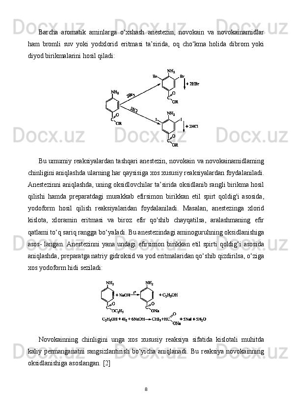 Barcha   aromatik   aminlarga   o‘xshash   anestezin,   novokain   va   novokainamidlar
ham   bromli   suv   yoki   yodxlorid   eritmasi   ta’sirida,   oq   cho‘kma   holida   dibrom   yoki
diyod birikmalarini hosil qiladi:
Bu umumiy reaksiyalardan tashqari anestezin, novokain va novokainamidlaming
chinligini aniqlashda ularning har qaysisiga xos xususiy reaksiyalardan foydalaniladi.
Anestezinni aniqlashda, uning oksidlovchilar ta’sirida oksidlanib rangli birikma hosil
qilishi   hamda   preparatdagi   murakkab   efirsimon   birikkan   etil   spirt   qoldig'i   asosida,
yodoform   hosil   qilish   reaksiyalaridan   foydalaniladi.   Masalan,   anestezinga   xlorid
kislota,   xloramin   eritmasi   va   biroz   efir   qo'shib   chayqatilsa,   aralashmaning   efir
qatlami to‘q sariq rangga bo‘yaIadi. Bu anestezindagi aminoguruhning oksidlanishiga
asos-  langan. Anestezinni  yana undagi  efirsimon birikkan etil  spirti qoldig‘i  asosida
aniqlashda, preparatga natriy gidroksid va yod eritmalaridan qo‘shib qizdirilsa, o‘ziga
xos yodoform hidi seziladi:
Novokainning   chinligini   unga   xos   xususiy   reaksiya   sifatida   kislotali   muhitda
kaliy permanganatni  rangsizlantirish bo‘yicha aniqlanadi. Bu reaksiya  novokainning
oksidlanishiga asoslangan.   [2]
8 