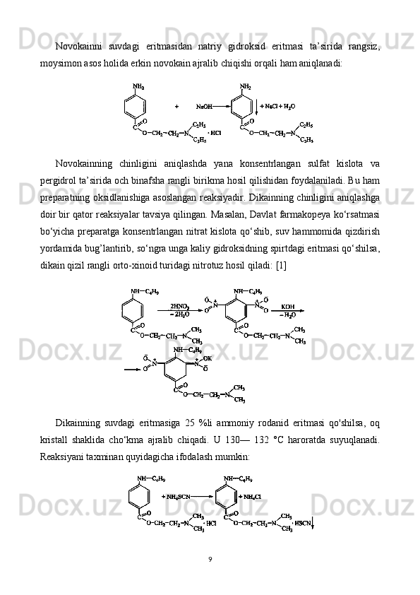 Novokainni   suvdagi   eritmasidan   natriy   gidroksid   eritmasi   ta’sirida   rangsiz,
moysimon asos holida erkin novokain ajra l ib chiqishi orqali ham aniqlanadi:
Novokainning   chinligini   aniqlashda   yana   konsentrlangan   sulfat   kislota   va
pergidrol ta’sirida och binafsha rangli birikma hosil qilishidan foydalaniladi. Bu ham
preparatning oksidlanishiga asoslangan reaksiyadir. Dikainning chinligini aniqlashga
doir bir qator reaksiyalar tavsiya qilingan. Masalan, Davlat farmakopeya ko‘rsatmasi
bo‘yicha preparatga konsentrlangan nitrat kislota qo‘shib, suv hammomida qizdirish
yordamida bug ’l antirib, so‘ngra unga kaliy gidroksidning spirtdagi eritmasi qo‘shilsa,
dikain qizil rangli orto-xinoid turidagi nitrotuz hosil qi l adi:  [1]
Dikainning   suvdagi   eritmasiga   25   %li   ammoniy   rodanid   eritmasi   qo'shilsa,   oq
kristall   shaklida   cho‘kma   ajralib   chiqadi.   U   130—   132   °C   haroratda   suyuqlanadi.
Reaksiyani taxminan quyidagicha ifodalash mumkin:
9 