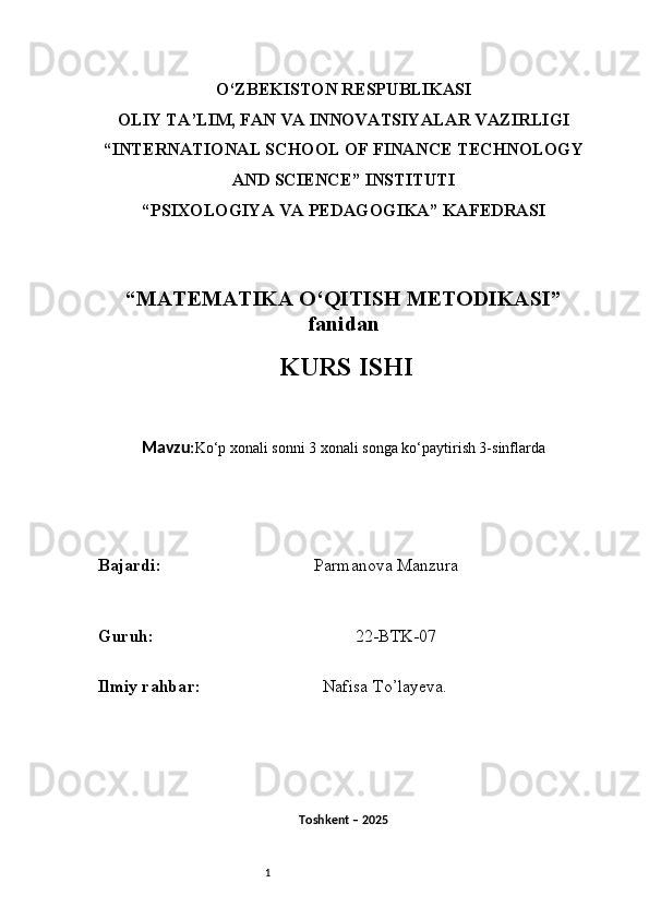 1O‘ZBEKISTON RESPUBLIKASI
OLIY TA’LIM, FAN VA INNOVATSIYALAR VAZIRLIGI
“INTERNATIONAL SCHOOL OF FINANCE TECHNOLOGY
AND SCIENCE” INSTITUTI
“PSIXOLOGIYA VA PEDAGOGIKA” KAFEDRASI
“MATEMATIKA O‘QITISH METODIKASI”
fanidan
  KURS ISHI
Mavzu : Ko‘p xonali sonni 3 xonali songa ko‘paytirish 3-sinflarda
B ajardi :                                     Parmanova Manzura 
G uruh :                                                22-BTK-07
Ilmiy rahba r :                               Nafisa T o’ layeva.
Toshkent – 2025  